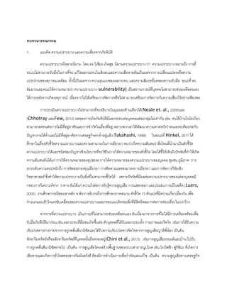 ทบทวนวรรณกรรม
1. แนวคิด ความเปราะบาง และความเสี่ยงจากภัยพิบัติ
ความเปราะบางมีหลายนิยาม โดย ดร.วิเชียร เกิดสุข นิยามความเปราะบาง ว่า ความเปราะบาง หมายถึง การที่
ระบบไม่สามารถรับมือในการที่จะ แก้ไขผลกระทบในเชิงลบและความเสียหายอันเป็นผลจากการเปลี่ยนแปลงหรือความ
แปรปรวนของสภาพแวดล้อม ทั้งนี้เป็นผลจาก ความรุนแรงของผลกระทบ และความสัมฤทธิ์ผลของความรับมือ ขณะที่ ดร.
อัมมารและคณะให้ความหมายว่า ความเปราะบาง (vulnerability) เป็นสถานการณ์ที่บุคคลไม่สามารถช่วยเหลือตนเอง
ได้ภายหลังจากเกิดเหตุการณ์ เนื่องจากไม่ได้เตรียมการจัดการหรือไม่สามารถเตรียมการจัดการกับความเสี่ยงไว้อย่างเพียงพอ
การประเมินความเปราะบางไม่สามารถที่จะอธิบายในมุมมองด้านเดียวได้(Neale et. al., 2009)และ
(Chhotray และFew, 2012) ผลของการเกิดภัยพิบัติมีผลกระทบต่อบุคคลแต่ละกลุ่มไม่เท่ากัน เช่น คนไร้บ้านในโตเกียว
สามารถอดทนต่อการไม่มีที่อยู่อาศัยและการจากัดในเรื่องที่อยู่ เพราะพวกเขาได้พัฒนาความคาดหวังว่าตนเองจะต้องเจอกับ
ปัญหารายได้ต่าและไม่มีที่อยู่อาศัยจากเศรษฐกิจตกต่าอยู่แล้ว(Takahashi, 1998) ในขณะที่ Hinkel, 2011 ได้
ศึกษาในเรื่องตัวชี้วัดความเปราะบางและความสามารถในการเยียวยา พบว่าเกิดความสับสนว่าสิ่งไหนที่นามาเป็นตัวชี้วัด
ความเปราะบางได้และชนิดของปัญหาเชิงนโยบายที่จะใช้ในการให้ความหมายของตัวชี้วัด โดยได้ชี้ให้เห็นถึงปัจจัยที่ทาให้เกิด
ความสับสนอันได้แก่ การให้ความหมายของอุปสรรค การให้ความหมายของความเปราะบางของบุคคล ชุมชน ภูมิภาค การ
ยกระดับความตระหนักถึง การจัดสรรกองทุนเยียวยา การติดตามผลของมาตรการเยียวยา และการจัดการวิจัยเชิง
วิทยาศาสตร์ ซึ่งทาให้ความเปราะบางเป็นสิ่งที่ไม่สามารถชี้วัดได้ เพราะปัจจัยที่มีผลต่อความเปราะบางของแต่ละบุคคลมี
กรอบการวิเคราะห์จาก 3 ทาง อันได้แก่ ความไวต่อการรับรู้ความสูญเสีย การแสดงออก และประสบการณ์ในอดีต (Luers,
2005) งานศึกษากรณีของเขาหลัก จ.พังงา อธิบายถึงการศึกษาภาคสนาม ตัวชี้วัด 13 ตัวแปรที่มีความเกี่ยวเนื่องกัน เพื่อ
จาแนกและเข้าใจแรงขับเคลื่อนของความเปราะบางและกรอบแนวคิดของสิ่งที่มีอิทธิพลมากต่อการท่องเที่ยวในวงกว้าง
จากการที่ความเปราะบาง เป็นภาวะที่ไม่สามารถช่วยเหลือตนเอง อันเนื่องมาจากการที่ไม่ได้มีการเตรียมพร้อมเพื่อ
รับมือภัยพิบัติมาก่อน เช่น ผลกระทบที่มีย่อมเกิดขึ้นต่อ ตัวบุคคลที่ได้รับผลกระทบทั้ง กายภาพและจิตใจ เช่นการได้รับความ
เจ็บปวดทางร่างกายจากการถูกคลื่นสึนามิซัดและได้รับความเจ็บปวดทางจิตใจจากการสูญเสียญาติพี่น้อง เป็นต้น
สังหาริมทรัพย์หรืออสังหาริมทรัพย์ที่บุคคลนั้นถือครองอยู่(Chini et al., 2013) เช่นการสูญเสียรถยนต์และบ้าน ไปกับ
การถูกคลื่นสึนามิซัดหายไป เป็นต้น การสูญเสียโครงสร้างพื้นฐานของระบบสาธารณูปโภค เช่น โรงไฟฟ้า ฟูกิชิมะ ที่เกิดการ
เสียหายและเกิดการรั่วไหลของสารกัมมันตรังสี ต้องมีการดาเนินการเพื่อกาจัดและแก้ไข เป็นต้น ความสูญเสียทางเศรษฐกิจ
 