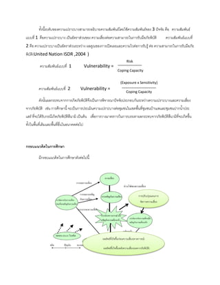 ทั้งนี้ระดับของความเปราะบางสามารถอธิบายความสัมพันธ์โดยใช้ความสัมพันธ์ของ 3 ปัจจัย คือ ความสัมพันธ์
แบบที่ 1 คือความเปราะบาง เป็นอัตราส่วนของ ความเสี่ยงต่อความสามารถในการรับมือภัยพิบัติ ความสัมพันธ์แบบที่
2 คือ ความเปราะบางเป็นอัตราส่วนระหว่าง ผลคูณของการเปิดเผยและความไวต่อการรับรู้ ต่อ ความสามารถในการรับมือภัย
พิบัติ(United Nation ISDR ,2004 )
ความสัมพันธ์แบบที่ 1 Vulnerability =
ความสัมพันธ์แบบที่ 2 Vulnerability =
ดังนั้นผลกระทบจากการเกิดภัยพิบัติจึงเป็นการพิจารณาปัจจัยประกอบกันระหว่างความเปราะบางและความเสี่ยง
จากภัยพิบัติ เช่น การศึกษานี้ จะเป็นการประเมินความเปราะบางต่อชุมชนในเขตพื้นที่ชุมชนบ้านเพและชุมชนปากน้าประ
แสร์ ที่จะได้รับกรณีเกิดภัยพิบัติสึนามิ เป็นต้น เพื่อการวางมาตรการในการบรรเทาผลกระทบจากภัยพิบัติสึนามิที่จะเกิดขึ้น
ทั้งในพื้นที่เดิมและพื้นที่อื่นในอนาคตต่อไป
กรอบแนวคิดในกำรศึกษำ
มีกรอบแนวคิดในการศึกษาดังต่อไปนี้
Risk
Coping Capacity
(Exposure x Sensitivity)
Coping Capacity
ผลลัพธ์ที่เกิดขึ้นก่อนความเสี่ยง(คาดการณ์)
ผลลัพธ์ที่เกิดขึ้นหลังความเสี่ยง(ผลจากภัยพิบัติ)
การปรับปรุงแผนการ
จัดการความเสี่ยง
 