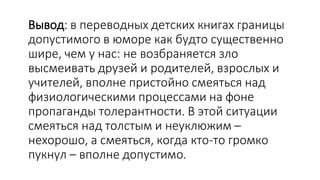 Вывод: в переводных детских книгах границы
допустимого в юморе как будто существенно
шире, чем у нас: не возбраняется зло
высмеивать друзей и родителей, взрослых и
учителей, вполне пристойно смеяться над
физиологическими процессами на фоне
пропаганды толерантности. В этой ситуации
смеяться над толстым и неуклюжим –
нехорошо, а смеяться, когда кто-то громко
пукнул – вполне допустимо.
 