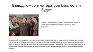 Вывод: юмор в литературе был, есть и
будет
«Басня – это хорошо. Басня – это сатира. Гоголи и
Салтыковы-Щедрины нам ещё нужны!» (тов.
Огурцов)
Но в детской литературе это осуществимо лишь тогда, когда мы не наделяем её священным правом
воспитывать, то есть воспринимаем как вид искусства, а не как дидактическое средство воспитания,
одно из многих нам доступных. «Воспитывающей литературе» абсурд ни к чему, а смешное, будучи по
природе своей ненормативным, в подобной литературе может автоматически восприниматься как
плохое.
 