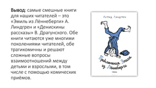 Вывод: самые смешные книги
для наших читателей – это
«Эмиль из Лённеберги» А.
Линдгрен и «Денискины
рассказы» В. Драгунского. Обе
книги читаются уже многими
поколениями читателей, обе
трагикомичны и решают
сложные вопросы
взаимоотношений между
детьми и взрослыми, в том
числе с помощью комических
приёмов.
 
