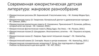 Современная юмористическая детская
литература: жанровое разнообразие
• Юмористические рассказы (М. Барановский. Я воспитываю папу. – М.: Клевер-Медиа-Груп,
2013.)
• Юмористические пьесы (А. Гиваргизов. Контрольный диктант и древнегреческая трагедия. –
М.: Самокат, 2009.)
• Юмористическая реалистичная повесть (Е. Соковенина. Приключения П. Осликова, ребёнка,
который хотел как лучше. –М.: Самокат, 2016.)
• Юмористическая фантастическая повесть (Фред Адра. Лис Улисс. – М.: Росмэн, 2016.)
• Юмористическая поэзия (Э. Шендерович. Инопланетяне у египтян. – М.: Пешком в историю,
2013.)
• Юмористическая сказка (С. Лаврова. Куда скачет петушиная лошадь? – М.: КомпасГид,
2013.)
• Юмористический комикс (А. Снегирёв. Кешка в центре внимания. – М.: КомпасГид, 2015.)
• Юмористическая познавательная литература (Г. Остер. Как подглядывать в будущее?
Учебник по безопасности для всех детей. – М.: АСТ, 2016.)
 