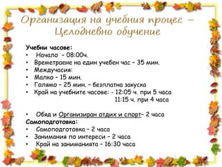 Учебни часове:
• Начало – 08:00ч.
• Времетраене на един учебен час – 35 мин.
• Междучасия:
• Малко – 15 мин.
• Голямо – 25 мин. – безплатна закуска
• Край на учебните часове: - 12:05 ч. при 5 часа
11:15 ч. при 4 часа
• Обяд и Организиран отдих и спорт– 2 часа
Самоподготовка:
• Самоподготовка – 2 часа
• Занимания по интереси – 2 часа
• Край на заниманията – 16:30 часа
 