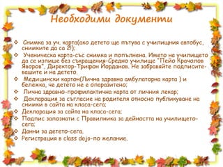 Необходими документи
 Снимка за уч. карта(ако детето ще пътува с училищния автобус,
снимките да са 2!);
 Ученическа карта-със снимка и попълнена. Името на училището
да се изпише без съкращения-Средно училище “Пейо Крачолов
Яворов”, Директор-Трифон Йорданов. Не забравяйте подписите-
вашите и на детето.
 Медицински картон(Лична здравна амбулаторна карта ) и
бележка, че детето не е опаразитено;
 Лична здравно-профилактична карта от личния лекар;
 Декларация за съгласие на родителя относно публикуване на
снимки в сайта на класа-сега;
 Декларация за сайта на класа-сега;
 Подпис запознати с Правилника за дейността на училището-
сега;
 Данни за детето-сега.
 Регистрация в class dojo-по желание.
 