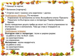 * Ножица за хартия;
* Бележник (тефтерче);
* Спортен екип+ гуменки или маратонки + цвички.
Необходими сборници: По желание-
• Упражнения по математика за 1клас Вълшебното ключе-Просвета:
• Помагало по български език и литература-Тодорка Бановска-
Кронос.
Всеки понеделник децата трябва да носят по 2 листа упражнения по
български език и математика. Това ще става в тетрадките за
упражнение.
Необходими тетрадки:
Български език и литература: тесни и широки редове
· за работа в клас по бълг. език;
· за самоподготовка;
· за упражнение.
Математика: малки квадратчета
· за работа в клас;
· за самоподготовка;
· за упражнение.
 