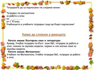 Тетрадките да са надписани по следния начин:
Тетрадка по математика
за работа в клас
на …………………..
от 1 “б”клас
Учебниците и учебните тетрадки също да бъдат надписани!
Какво да сложим в раницата:
· Когато имаме Български език и литература:
Буквар, Учебна тетрадка по бълг. език №1, тетрадка за работа в
клас, книжка за звукови модели, червен и син молив само за
звукови модели
· Когато имаме Математика:
Учебник по Математика, Учебна тетрадка №1, тетрадка за работа
в клас
 