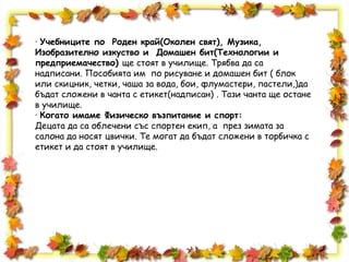 · Учебниците по Роден край(Околен свят), Музика,
Изобразително изкуство и Домашен бит(Технологии и
предприемачество) ще стоят в училище. Трябва да са
надписани. Пособията им по рисуване и домашен бит ( блок
или скицник, четки, чаша за вода, бои, флумастери, пастели,)да
бъдат сложени в чанта с етикет(надписан) . Тази чанта ще остане
в училище.
· Когато имаме Физическо възпитание и спорт:
Децата да са облечени със спортен екип, а през зимата за
салона да носят цвички. Те могат да бъдат сложени в торбичка с
етикет и да стоят в училище.
 