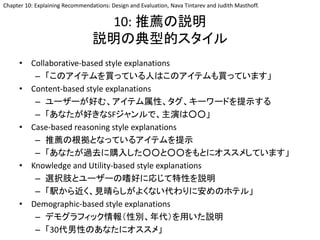 10: 推薦の説明
説明の典型的スタイル
• Collaborative-based style explanations
– 「このアイテムを買っている人はこのアイテムも買っています」
• Content-based style explanations
– ユーザーが好む、アイテム属性、タグ、キーワードを提示する
– 「あなたが好きなSFジャンルで、主演は○○」
• Case-based reasoning style explanations
– 推薦の根拠となっているアイテムを提示
– 「あなたが過去に購入した○○と○○をもとにオススメしています」
• Knowledge and Utility-based style explanations
– 選択肢とユーザーの嗜好に応じて特性を説明
– 「駅から近く、見晴らしがよくない代わりに安めのホテル」
• Demographic-based style explanations
– デモグラフィック情報（性別、年代）を用いた説明
– 「30代男性のあなたにオススメ」
Chapter 10: Explaining Recommendations: Design and Evaluation, Nava Tintarev and Judith Masthoff.
 