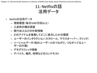 11: Netflixの話
活用データ
• Netflixの活用データ
– 視聴履歴（毎日5000万回以上）
– 入会時の嗜好調査
– 興行収入などの外部情報
– どのアイテムを推薦してどこに表示したかの履歴
– ユーザーのインタラクション（スクロール、マウスオーバー、クリック）
– ソーシャルデータ（他のユーザーとのつながり、つながってるユー
ザーの行動）
– デモグラフィック情報
– デバイス、場所、時間などのコンテキスト
Chapter 11: Recommender Systems in Industry: A Netflix Case Study, Xavier Amatriain and Justin Basilico.
 