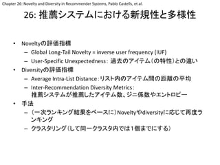 26: 推薦システムにおける新規性と多様性
• Noveltyの評価指標
– Global Long-Tail Novelty = inverse user frequency (IUF)
– User-Specific Unexpectedness： 過去のアイテム（の特性）との違い
• Diversityの評価指標
– Average Intra-List Distance：リスト内のアイテム間の距離の平均
– Inter-Recommendation Diversity Metrics：
推薦システムが推薦したアイテム数、ジニ係数やエントロピー
• 手法
– （一次ランキング結果をベースに）Noveltyやdiversityに応じて再度ラ
ンキング
– クラスタリング（して同一クラスタ内では１個までにする）
Chapter 26: Novelty and Diversity in Recommender Systems, Pablo Castells, et al.
 