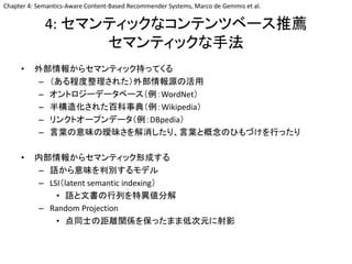 4: セマンティックなコンテンツベース推薦
セマンティックな手法
• 外部情報からセマンティック持ってくる
– （ある程度整理された）外部情報源の活用
– オントロジーデータベース（例：WordNet）
– 半構造化された百科事典（例：Wikipedia）
– リンクトオープンデータ（例：DBpedia）
– 言葉の意味の曖昧さを解消したり、言葉と概念のひもづけを行ったり
• 内部情報からセマンティック形成する
– 語から意味を判別するモデル
– LSI（latent semantic indexing）
• 語と文書の行列を特異値分解
– Random Projection
• 点同士の距離関係を保ったまま低次元に射影
Chapter 4: Semantics-Aware Content-Based Recommender Systems, Marco de Gemmis et al.
 