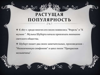 РАСТУЩАЯ
ПОПУЛЯРНОСТЬ
 К 1817 г. среди многих его песен появились "Форель" и "К
музыке ". Музыка Шуберта начала привлекать внимание
светского общества.
 Шуберт пишет два своих замечательных, произведения -
"Неоконченную симфонию" и цикл песен "Прекрасная
мельничиха".
 
