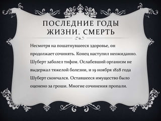 ПОСЛЕДНИЕ ГОДЫ
ЖИЗНИ. СМЕРТЬ
Несмотря на пошатнувшееся здоровье, он
продолжает сочинять. Конец наступил неожиданно.
Шуберт заболел тифом. Ослабевший организм не
выдержал тяжелой болезни, и 19 ноября 1828 года
Шуберт скончался. Оставшееся имущество было
оценено за гроши. Многие сочинения пропали.
 