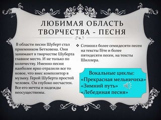 ЛЮБИМАЯ ОБЛАСТЬ
ТВОРЧЕСТВА - ПЕСНЯ
 Сочинил более семидесяти песен
на тексты Гёте и более
пятидесяти песен, на тексты
Шиллера.
Вокальные циклы:
«Прекрасная мельничиха»
«Зимний путь»
«Лебединая песня»
В области песни Шуберт стал
приемником Бетховена. Они
занимают в творчестве Шуберта
главное место. И не только по
количеству. Именно песни
наиболее ярко отразили все то
новое, что внес композитор в
музыку. Герой Шуберта простой
человек. Он глубоко несчастен.
Все его мечты и надежды
неосуществимы.
 