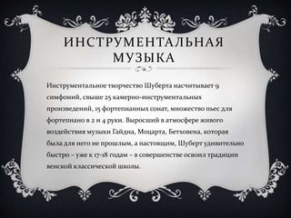 ИНСТРУМЕНТАЛЬНАЯ
МУЗЫКА
Инструментальное творчество Шуберта насчитывает 9
симфоний, свыше 25 камерно-инструментальных
произведений, 15 фортепианных сонат, множество пьес для
фортепиано в 2 и 4 руки. Выросший в атмосфере живого
воздействия музыки Гайдна, Моцарта, Бетховена, которая
была для него не прошлым, а настоящим, Шуберт удивительно
быстро – уже к 17-18 годам – в совершенстве освоил традиции
венской классической школы.
 