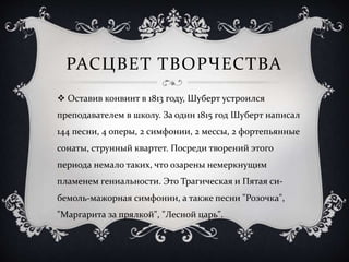 РАСЦВЕТ ТВОРЧЕСТВА
 Оставив конвинт в 1813 году, Шуберт устроился
преподавателем в школу. За один 1815 год Шуберт написал
144 песни, 4 оперы, 2 симфонии, 2 мессы, 2 фортепьянные
сонаты, струнный квартет. Посреди творений этого
периода немало таких, что озарены немеркнущим
пламенем гениальности. Это Трагическая и Пятая си-
бемоль-мажорная симфонии, а также песни "Розочка",
"Маргарита за прялкой", "Лесной царь".
 