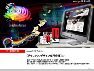 Kdesign 事業内容
Kdesign
２．事業内容 Kdesign(ケイデザイン)は、
【グラフィックデザイン専門会社】です。
主にパソコンを利用した2次元のデザイン試案から実際の印刷物
そして販促グッズ製作まで幅広いデザインを行っております。
また、コラボレーション企画でインテリアデザイン、イベント企画など様々な展開が可能となります。
 