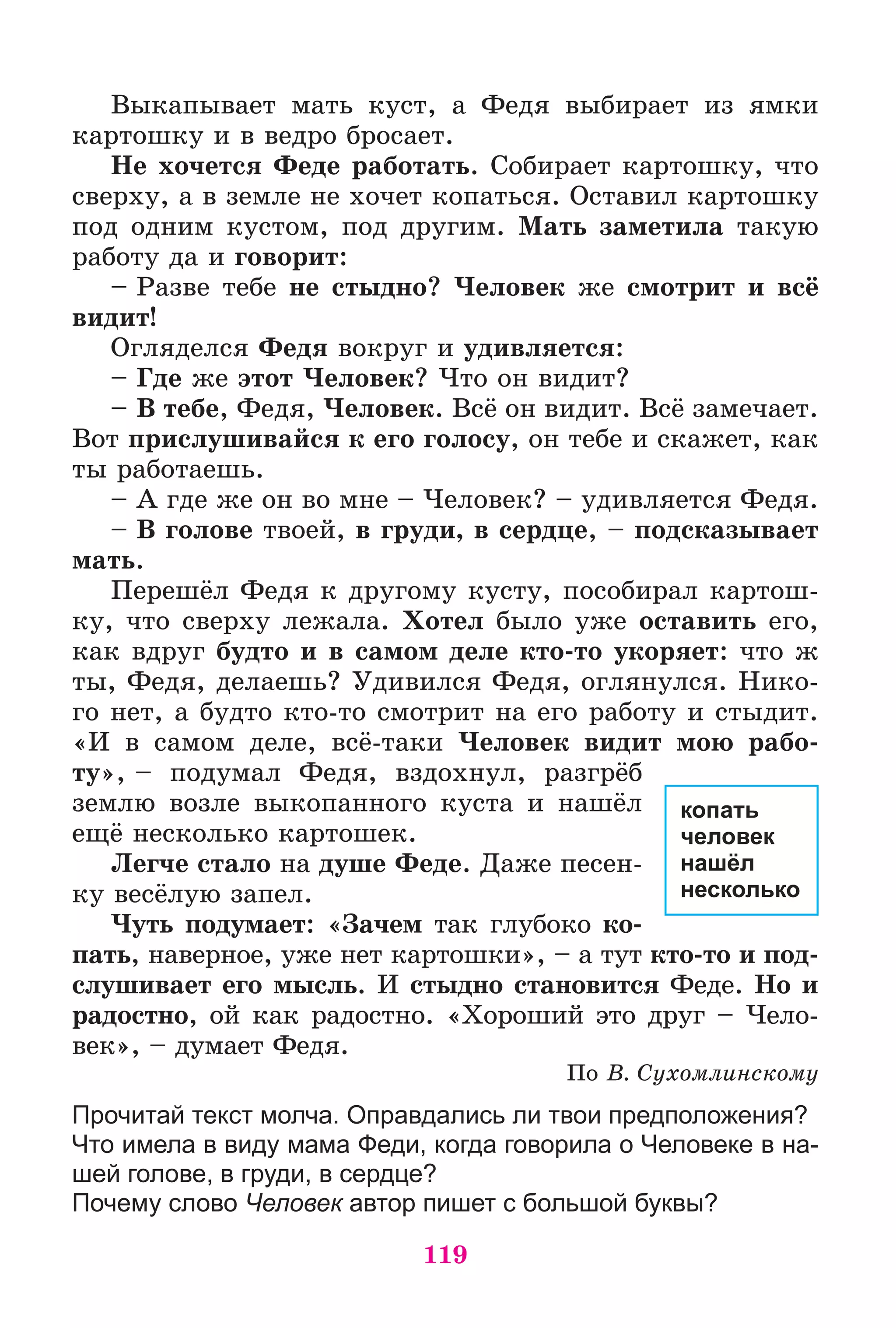 119
Âûêàïûâàåò ìàòü êóñò, à Ôåäÿ âûáèðàåò èç ÿìêè
êàðòîøêó è â âåäðî áðîñàåò.
Íå õî÷åòñÿ Ôåäå ðàáîòàòü. Ñîáèðàåò êàðòîøêó, ÷òî
ñâåðõó, à â çåìëå íå õî÷åò êîïàòüñÿ. Îñòàâèë êàðòîøêó
ïîä îäíèì êóñòîì, ïîä äðóãèì. Ìàòü çàìåòèëà òàêóþ
ðàáîòó äà è ãîâîðèò:
– Ðàçâå òåáå íå ñòûäíî? ×åëîâåê æå ñìîòðèò è âñё
âèäèò!
Îãëÿäåëñÿ Ôåäÿ âîêðóã è óäèâëÿåòñÿ:
– Ãäå æå ýòîò ×åëîâåê? ×òî îí âèäèò?
– Â òåáå, Ôåäÿ, ×åëîâåê. Âñё îí âèäèò. Âñё çàìå÷àåò.
Âîò ïðèñëóøèâàéñÿ ê åãî ãîëîñó, îí òåáå è ñêàæåò, êàê
òû ðàáîòàåøü.
– À ãäå æå îí âî ìíå – ×åëîâåê? – óäèâëÿåòñÿ Ôåäÿ.
– Â ãîëîâå òâîåé, â ãðóäè, â ñåðäöå, – ïîäñêàçûâàåò
ìàòü.
Ïåðåøёë Ôåäÿ ê äðóãîìó êóñòó, ïîñîáèðàë êàðòîø-
êó, ÷òî ñâåðõó ëåæàëà. Õîòåë áûëî óæå îñòàâèòü åãî,
êàê âäðóã áóäòî è â ñàìîì äåëå êòî-òî óêîðÿåò: ÷òî æ
òû, Ôåäÿ, äåëàåøü? Óäèâèëñÿ Ôåäÿ, îãëÿíóëñÿ. Íèêî-
ãî íåò, à áóäòî êòî-òî ñìîòðèò íà åãî ðàáîòó è ñòûäèò.
«È â ñàìîì äåëå, âñё-òàêè ×åëîâåê âèäèò ìîþ ðàáî-
òó», – ïîäóìàë Ôåäÿ, âçäîõíóë, ðàçãðёá
çåìëþ âîçëå âûêîïàííîãî êóñòà è íàøёë
åùё íåñêîëüêî êàðòîøåê.
Ëåã÷å ñòàëî íà äóøå Ôåäå. Äàæå ïåñåí-
êó âåñёëóþ çàïåë.
×óòü ïîäóìàåò: «Çà÷åì òàê ãëóáîêî êî-
ïàòü, íàâåðíîå, óæå íåò êàðòîøêè», – à òóò êòî-òî è ïîä-
ñëóøèâàåò åãî ìûñëü. È ñòûäíî ñòàíîâèòñÿ Ôåäå. Íî è
ðàäîñòíî, îé êàê ðàäîñòíî. «Õîðîøèé ýòî äðóã – ×åëî-
âåê», – äóìàåò Ôåäÿ.
Ïî Â. Ñóõîìëèíñêîìó
Прочитай текст молча. Оправдались ли твои предположения?
Что имела в виду мама Феди, когда говорила о Человеке в на-
шей голове, в груди, в сердце?
Почему слово Человек автор пишет с большой буквы?
копать
человек
нашёл
несколько
 