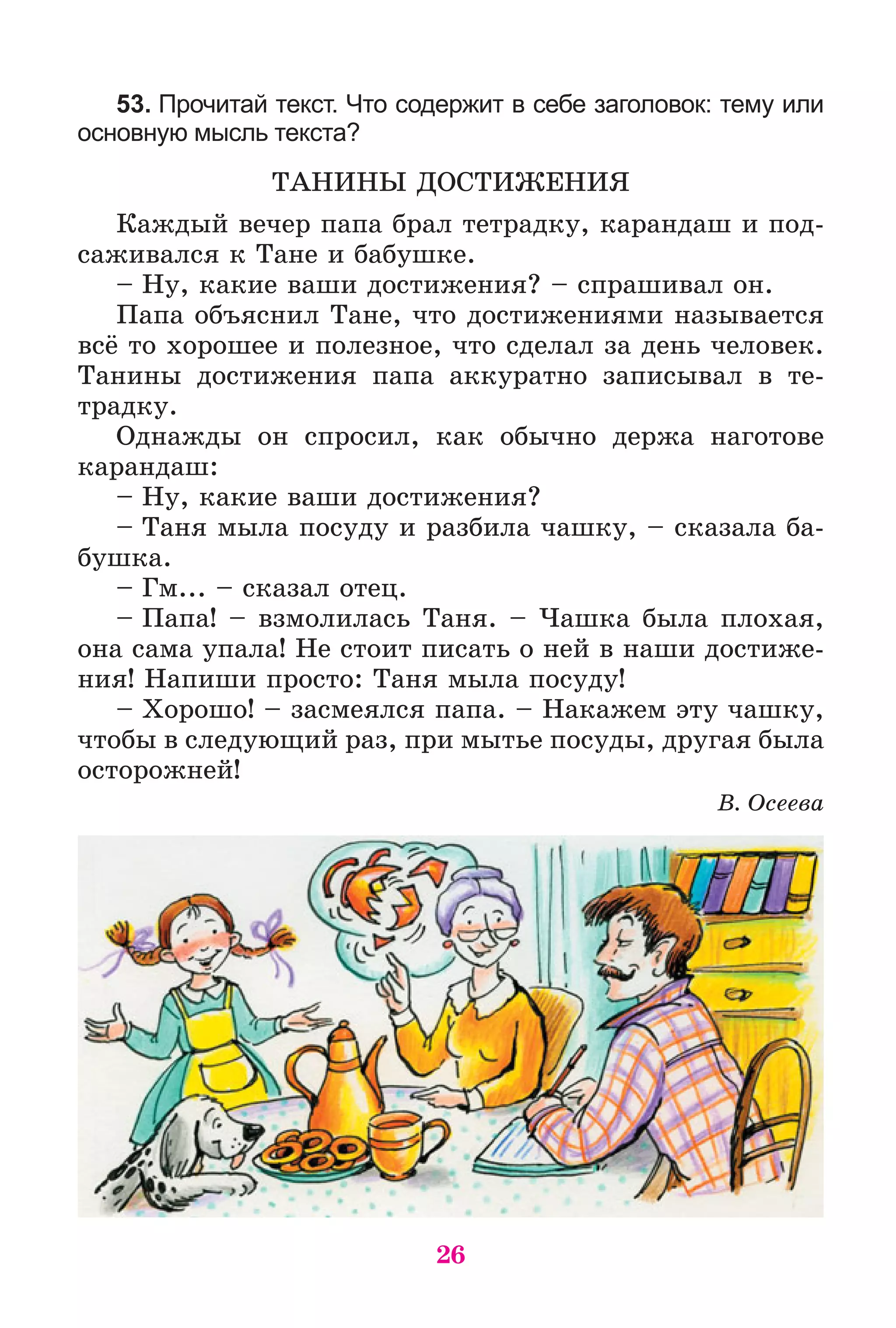 26
53. Прочитай текст. Что содержит в себе заголовок: тему или
основную мысль текста?
ÒÀÍÈÍÛ ÄÎÑÒÈÆÅÍÈß
Êàæäûé âå÷åð ïàïà áðàë òåòðàäêó, êàðàíäàø è ïîä-
ñàæèâàëñÿ ê Òàíå è áàáóøêå.
– Íó, êàêèå âàøè äîñòèæåíèÿ? – ñïðàøèâàë îí.
Ïàïà îáúÿñíèë Òàíå, ÷òî äîñòèæåíèÿìè íàçûâàåòñÿ
âñё òî õîðîøåå è ïîëåçíîå, ÷òî ñäåëàë çà äåíü ÷åëîâåê.
Òàíèíû äîñòèæåíèÿ ïàïà àêêóðàòíî çàïèñûâàë â òå-
òðàäêó.
Îäíàæäû îí ñïðîñèë, êàê îáû÷íî äåðæà íàãîòîâå
êàðàíäàø:
– Íó, êàêèå âàøè äîñòèæåíèÿ?
– Òàíÿ ìûëà ïîñóäó è ðàçáèëà ÷àøêó, – ñêàçàëà áà-
áóøêà.
– Ãì... – ñêàçàë îòåö.
– Ïàïà! – âçìîëèëàñü Òàíÿ. – ×àøêà áûëà ïëîõàÿ,
îíà ñàìà óïàëà! Íå ñòîèò ïèñàòü î íåé â íàøè äîñòèæå-
íèÿ! Íàïèøè ïðîñòî: Òàíÿ ìûëà ïîñóäó!
– Õîðîøî! – çàñìåÿëñÿ ïàïà. – Íàêàæåì ýòó ÷àøêó,
÷òîáû â ñëåäóþùèé ðàç, ïðè ìûòüå ïîñóäû, äðóãàÿ áûëà
îñòîðîæíåé!
Â. Îñååâà
 