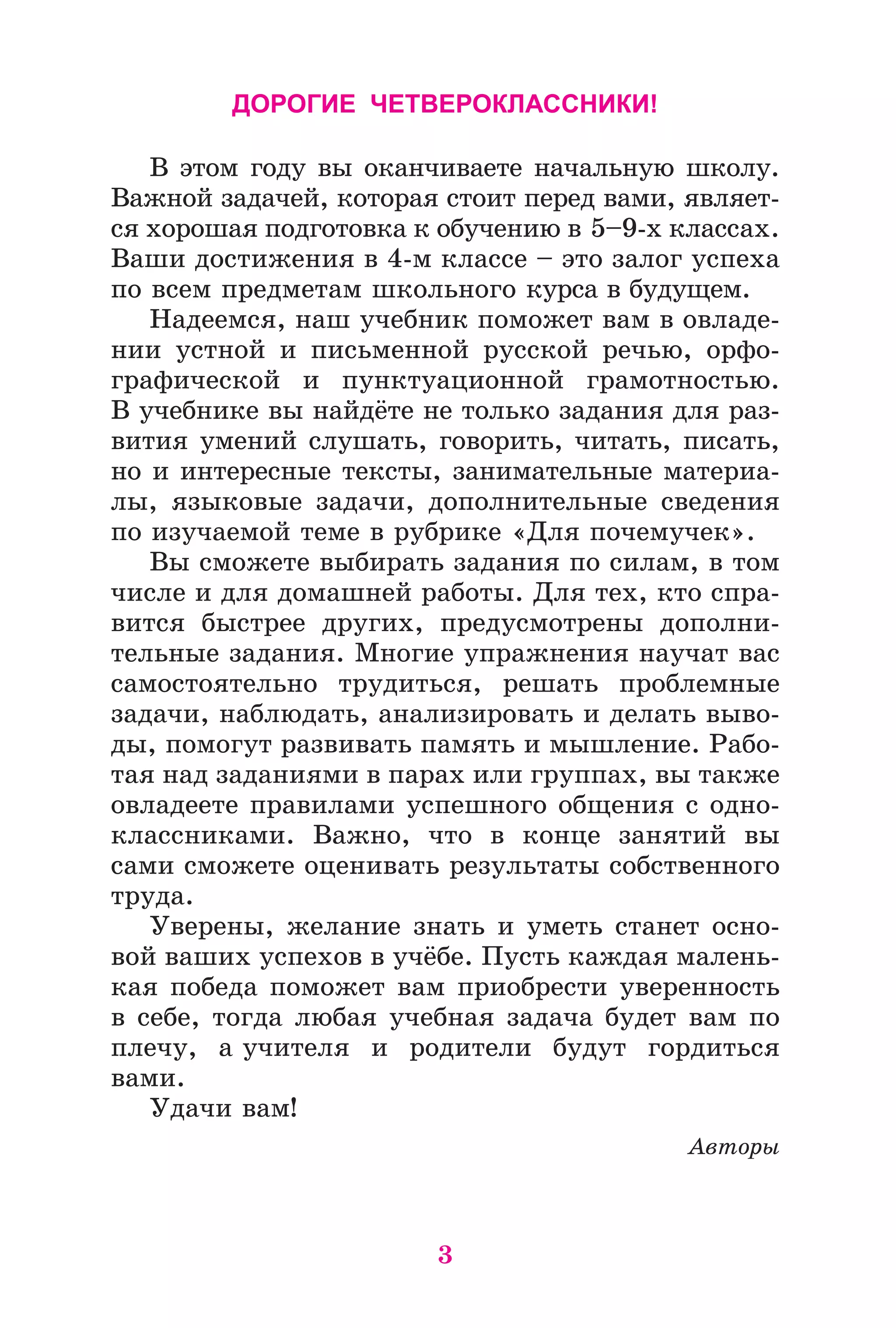3
ДОРОГИЕ ЧЕТВЕРОКЛАССНИКИ!
Â ýòîì ãîäó âû îêàí÷èâàåòå íà÷àëüíóþ øêîëó.
Âàæíîé çàäà÷åé, êîòîðàÿ ñòîèò ïåðåä âàìè, ÿâëÿåò-
ñÿ õîðîøàÿ ïîäãîòîâêà ê îáó÷åíèþ â 5–9-õ êëàññàõ.
Âàøè äîñòèæåíèÿ â 4-ì êëàññå – ýòî çàëîã óñïåõà
ïî âñåì ïðåäìåòàì øêîëüíîãî êóðñà â áóäóùåì.
Íàäååìñÿ, íàø ó÷åáíèê ïîìîæåò âàì â îâëàäå-
íèè óñòíîé è ïèñüìåííîé ðóññêîé ðå÷üþ, îðôî-
ãðàôè÷åñêîé è ïóíêòóàöèîííîé ãðàìîòíîñòüþ.
Â ó÷åáíèêå âû íàéäёòå íå òîëüêî çàäàíèÿ äëÿ ðàç-
âèòèÿ óìåíèé ñëóøàòü, ãîâîðèòü, ÷èòàòü, ïèñàòü,
íî è èíòåðåñíûå òåêñòû, çàíèìàòåëüíûå ìàòåðèà-
ëû, ÿçûêîâûå çàäà÷è, äîïîëíèòåëüíûå ñâåäåíèÿ
ïî èçó÷àåìîé òåìå â ðóáðèêå «Äëÿ ïî÷åìó÷åê».
Âû ñìîæåòå âûáèðàòü çàäàíèÿ ïî ñèëàì, â òîì
÷èñëå è äëÿ äîìàøíåé ðàáîòû. Äëÿ òåõ, êòî ñïðà-
âèòñÿ áûñòðåå äðóãèõ, ïðåäóñìîòðåíû äîïîëíè-
òåëüíûå çàäàíèÿ. Ìíîãèå óïðàæíåíèÿ íàó÷àò âàñ
ñàìîñòîÿòåëüíî òðóäèòüñÿ, ðåøàòü ïðîáëåìíûå
çàäà÷è, íàáëþäàòü, àíàëèçèðîâàòü è äåëàòü âûâî-
äû, ïîìîãóò ðàçâèâàòü ïàìÿòü è ìûøëåíèå. Ðàáî-
òàÿ íàä çàäàíèÿìè â ïàðàõ èëè ãðóïïàõ, âû òàêæå
îâëàäååòå ïðàâèëàìè óñïåøíîãî îáùåíèÿ ñ îäíî-
êëàññíèêàìè. Âàæíî, ÷òî â êîíöå çàíÿòèé âû
ñàìè ñìîæåòå îöåíèâàòü ðåçóëüòàòû ñîáñòâåííîãî
òðóäà.
Óâåðåíû, æåëàíèå çíàòü è óìåòü ñòàíåò îñíî-
âîé âàøèõ óñïåõîâ â ó÷ёáå. Ïóñòü êàæäàÿ ìàëåíü-
êàÿ ïîáåäà ïîìîæåò âàì ïðèîáðåñòè óâåðåííîñòü
â ñåáå, òîãäà ëþáàÿ ó÷åáíàÿ çàäà÷à áóäåò âàì ïî
ïëå÷ó, à ó÷èòåëÿ è ðîäèòåëè áóäóò ãîðäèòüñÿ
âàìè.
Óäà÷è âàì!
Àâòîðû
 