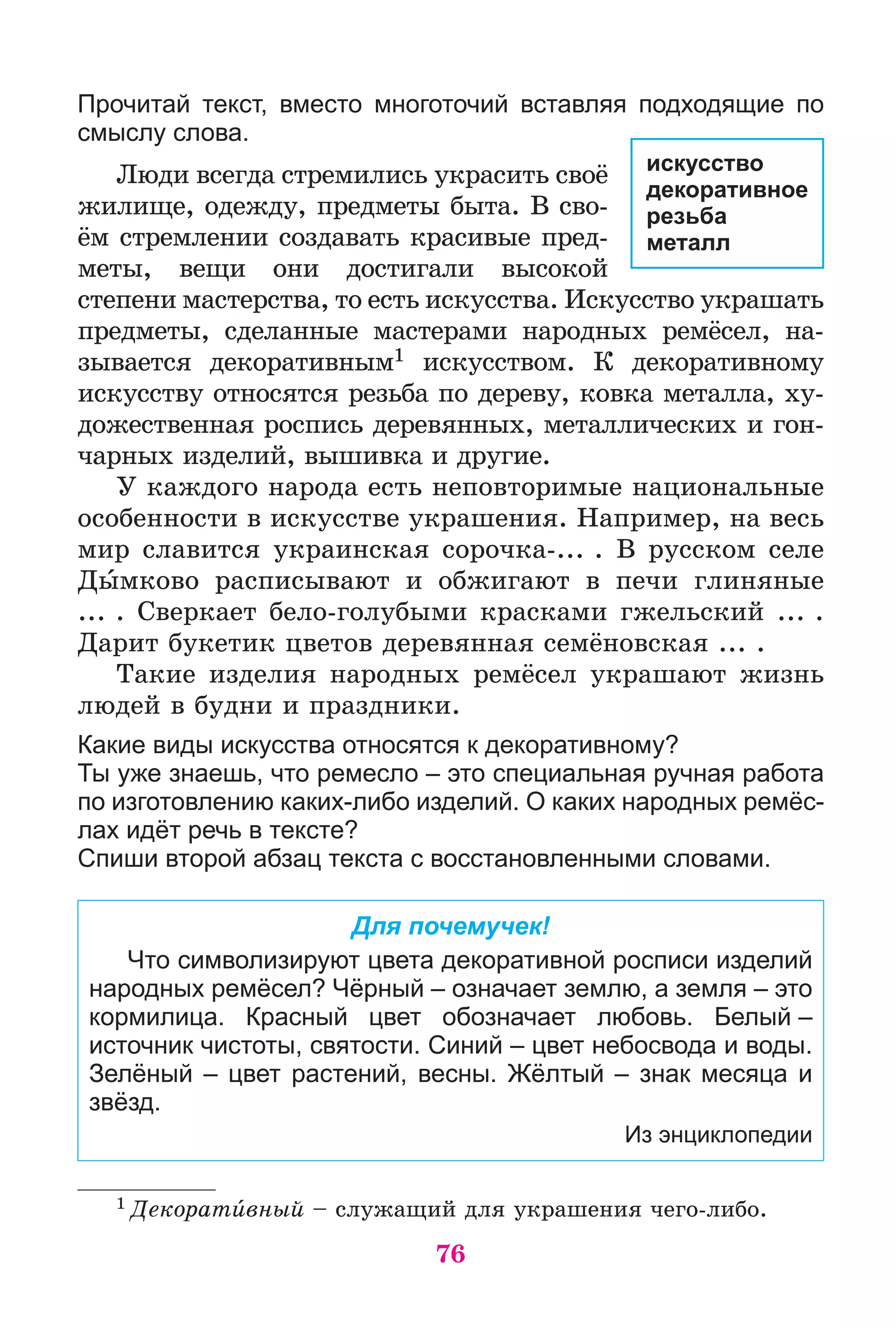 76
Прочитай текст, вместо многоточий вставляя подходящие по
смыслу слова.
Ëþäè âñåãäà ñòðåìèëèñü óêðàñèòü ñâîё
æèëèùå, îäåæäó, ïðåäìåòû áûòà. Â ñâî-
ёì ñòðåìëåíèè ñîçäàâàòü êðàñèâûå ïðåä-
ìåòû, âåùè îíè äîñòèãàëè âûñîêîé
ñòåïåíè ìàñòåðñòâà, òî åñòü èñêóññòâà. Èñêóññòâî óêðàøàòü
ïðåäìåòû, ñäåëàííûå ìàñòåðàìè íàðîäíûõ ðåìёñåë, íà-
çûâàåòñÿ äåêîðàòèâíûì1 èñêóññòâîì. Ê äåêîðàòèâíîìó
èñêóññòâó îòíîñÿòñÿ ðåçüáà ïî äåðåâó, êîâêà ìåòàëëà, õó-
äîæåñòâåííàÿ ðîñïèñü äåðåâÿííûõ, ìåòàëëè÷åñêèõ è ãîí-
÷àðíûõ èçäåëèé, âûøèâêà è äðóãèå.
Ó êàæäîãî íàðîäà åñòü íåïîâòîðèìûå íàöèîíàëüíûå
îñîáåííîñòè â èñêóññòâå óêðàøåíèÿ. Íàïðèìåð, íà âåñü
ìèð ñëàâèòñÿ óêðàèíñêàÿ ñîðî÷êà-... . Â ðóññêîì ñåëå
Äûìêîâî ðàñïèñûâàþò è îáæèãàþò â ïå÷è ãëèíÿíûå
... . Ñâåðêàåò áåëî-ãîëóáûìè êðàñêàìè ãæåëüñêèé ... .
Äàðèò áóêåòèê öâåòîâ äåðåâÿííàÿ ñåìёíîâñêàÿ ... .
Òàêèå èçäåëèÿ íàðîäíûõ ðåìёñåë óêðàøàþò æèçíü
ëþäåé â áóäíè è ïðàçäíèêè.
Какие виды искусства относятся к декоративному?
Ты уже знаешь, что ремесло – это специальная ручная работа
по изготовлению каких-либо изделий. О каких народных ремёс-
лах идёт речь в тексте?
Спиши второй абзац текста с восстановленными словами.
Для почемучек!
Что символизируют цвета декоративной росписи изделий
народных ремёсел? Чёрный – означает землю, а земля – это
кормилица. Красный цвет обозначает любовь. Белый –
источник чистоты, святости. Синий – цвет небосвода и воды.
Зелёный – цвет растений, весны. Жёлтый – знак месяца и
звёзд.
Из энциклопедии
1 Äåêîðàòèâíûé – ñëóæàùèé äëÿ óêðàøåíèÿ ÷åãî-ëèáî.
искусство
декоративное
резьба
металл
 