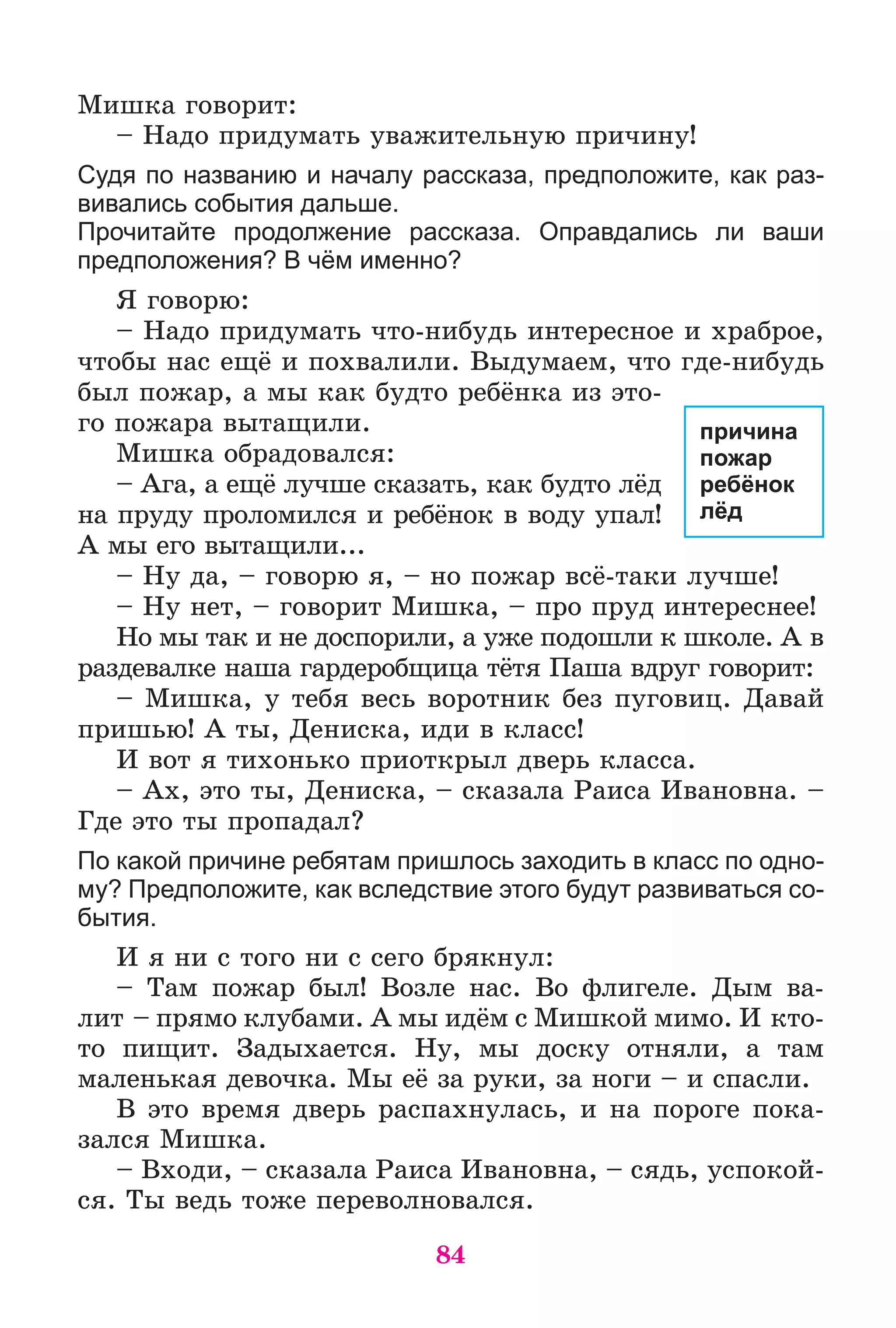 84
Ìèøêà ãîâîðèò:
– Íàäî ïðèäóìàòü óâàæèòåëüíóþ ïðè÷èíó!
Судя по названию и началу рассказа, предположите, как раз-
вивались события дальше.
Прочитайте продолжение рассказа. Оправдались ли ваши
предположения? В чём именно?
ß ãîâîðþ:
– Íàäî ïðèäóìàòü ÷òî-íèáóäü èíòåðåñíîå è õðàáðîå,
÷òîáû íàñ åùё è ïîõâàëèëè. Âûäóìàåì, ÷òî ãäå-íèáóäü
áûë ïîæàð, à ìû êàê áóäòî ðåáёíêà èç ýòî-
ãî ïîæàðà âûòàùèëè.
Ìèøêà îáðàäîâàëñÿ:
– Àãà, à åùё ëó÷øå ñêàçàòü, êàê áóäòî ëёä
íà ïðóäó ïðîëîìèëñÿ è ðåáёíîê â âîäó óïàë!
À ìû åãî âûòàùèëè...
– Íó äà, – ãîâîðþ ÿ, – íî ïîæàð âñё-òàêè ëó÷øå!
– Íó íåò, – ãîâîðèò Ìèøêà, – ïðî ïðóä èíòåðåñíåå!
Íî ìû òàê è íå äîñïîðèëè, à óæå ïîäîøëè ê øêîëå. À â
ðàçäåâàëêå íàøà ãàðäåðîáùèöà òёòÿ Ïàøà âäðóã ãîâîðèò:
– Ìèøêà, ó òåáÿ âåñü âîðîòíèê áåç ïóãîâèö. Äàâàé
ïðèøüþ! À òû, Äåíèñêà, èäè â êëàññ!
È âîò ÿ òèõîíüêî ïðèîòêðûë äâåðü êëàññà.
– Àõ, ýòî òû, Äåíèñêà, – ñêàçàëà Ðàèñà Èâàíîâíà. –
Ãäå ýòî òû ïðîïàäàë?
По какой причине ребятам пришлось заходить в класс по одно-
му? Предположите, как вследствие этого будут развиваться со-
бытия.
È ÿ íè ñ òîãî íè ñ ñåãî áðÿêíóë:
– Òàì ïîæàð áûë! Âîçëå íàñ. Âî ôëèãåëå. Äûì âà-
ëèò – ïðÿìî êëóáàìè. À ìû èäёì ñ Ìèøêîé ìèìî. È êòî-
òî ïèùèò. Çàäûõàåòñÿ. Íó, ìû äîñêó îòíÿëè, à òàì
ìàëåíüêàÿ äåâî÷êà. Ìû åё çà ðóêè, çà íîãè – è ñïàñëè.
Â ýòî âðåìÿ äâåðü ðàñïàõíóëàñü, è íà ïîðîãå ïîêà-
çàëñÿ Ìèøêà.
– Âõîäè, – ñêàçàëà Ðàèñà Èâàíîâíà, – ñÿäü, óñïîêîé-
ñÿ. Òû âåäü òîæå ïåðåâîëíîâàëñÿ.
причина
пожар
ребёнок
лёд
 
