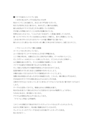■ドイツの面白いレストラン文化
・なぜ日本にはチップの文化がないのか!!!
私はつくづくこれを感じた。あるときピザを食べに行った。
私たちが店内に入ると後ろから、あわただしく駆け込む数名。
彼らは店先のテラスでたばこ片手に談笑していた若者だ。
だが彼らの洋服にあろうことか店名が記載されている。
何事もなかったように、「こんにちは！注文は？」と普通に接客してくるのだ。
第一にドイツのレストランはお客さんが来なくて暇だと、堂々と休憩をしている。
これを日本でやったらたちまちクレームの嵐で難破するに違いない。
彼らからしたら客もいないのにせっせと働く日本人のほうがおかしく感じるとのこと。
・アモーレレストランで響く恋模様
ヨーロッパはじめじめしていない。
よって夏が近づくとテラスがほとんどの店で準備される。
ここで風に吹かれ、太陽をさんさんと浴びながら飲む、ビールがおいしいこと。
そしてボリュームあるメニューを楽しんでいると、どこからともなく音楽が…。
ふと視線を皿から外すと、そこには楽器を生演奏している一団が!!
ドイツでは道先で音楽を奏でる人たちが非常に多い。
そして彼らの音色がその風景や食事をより引き立たせてくれる。
友達が誕生日でたまたま近くに演奏家の方がいたとしよう。
少額の支払いでたちまちサプライズ演奏会がスタートしてしまう。
実際に私は何度か立ち会ったがその幸福度たるや、こちらも一緒に歌を口ずさむほど。
だがお店の中でバラや小物を売る人たちには少しだけ注意。
大体その手の人につかまってしまうと本当にどうでもいいものを言い値で売りつけられて
しまう。
テーブルに近寄ってきても、現地人はみんな無関心を装う。
私はそれを見ていて彼らはどのように生活を立てるのかが疑問でしょうがない。
ちなみにある日、寿司屋にいるときに、
アラブ人が突然大声を上げて店に入ってきた。
「アイフォン!!!安いよ!!!70€!!!」
この三つの言葉だけで机を片付けていたウェイトレスさんにずっとからんでいた。
あまりに突飛で面白く、私は彼に視線を向けていたわけだ。
ウェイトレスへのアプローチをあきらめた彼がすっとキッチンを見る。
私と目が合う…。
 
