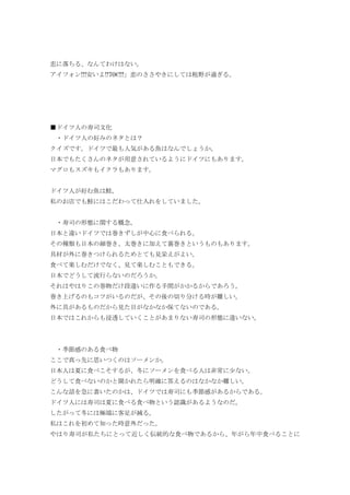 恋に落ちる、なんてわけはない。
アイフォン!!!安いよ!!70€!!!」恋のささやきにしては粗野が過ぎる。
■ドイツ人の寿司文化
・ドイツ人の好みのネタとは？
クイズです。ドイツで最も人気がある魚はなんでしょうか。
日本でもたくさんのネタが用意されているようにドイツにもあります。
マグロもスズキもイクラもあります。
ドイツ人が好む魚は鮭。
私のお店でも鮭にはこだわって仕入れをしていました。
・寿司の形態に関する概念。
日本と違いドイツでは巻きずしが中心に食べられる。
その種類も日本の細巻き、太巻きに加えて裏巻きというものもあります。
具材が外に巻きつけられるためとても見栄えがよい。
食べて楽しむだけでなく、見て楽しむこともできる。
日本でどうして流行らないのだろうか。
それはやはりこの巻物だけ段違いに作る手間がかかるからであろう。
巻き上げるのもコツがいるのだが、その後の切り分ける時が難しい。
外に具があるものだから見た目がなかなか保てないのである。
日本ではこれからも浸透していくことがあまりない寿司の形態に違いない。
・季節感のある食べ物
ここで真っ先に思いつくのはソーメンか。
日本人は夏に食べこそするが、冬にソーメンを食べる人は非常に少ない。
どうして食べないのかと聞かれたら明確に答えるのはなかなか難しい。
こんな話を急に書いたのかは、ドイツでは寿司にも季節感があるからである。
ドイツ人には寿司は夏に食べる食べ物という認識があるようなのだ。
したがって冬には極端に客足が減る。
私はこれを初めて知った時意外だった。
やはり寿司が私たちにとって近しく伝統的な食べ物であるから、年がら年中食べることに
 