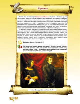 160
Ïåðëèíà
Ежен Делакруа. Шопен і Жорж Санд
Польського композитора Фридерика Шопена називають «поетом, душею
фортепіано». Майстер підніс можливості цього музичного інструменту до небува-
лих висот: трепетність, витонченість, інтимна довірливість лірики; полум’яна
наснага й підвищена емоційна «температура», артистизм, доведений до аристо-
кратичної вишуканості, і поруч – первозданна чистота «народних картинок». Уся
багатобарвність романтичного світовідчуття, усе те, що зазвичай вимагало для
свого втілення монументальних композицій (симфоній або опер), у великого
польського композитора та піаніста виразилося у фортепіанній музиці.
У творчості Шопена нове життя отримали більшість інструментальних жанрів.
Зазвичай вокальний жанр балада перетворився на інструментальний великий
твір поемного типу. Стали самостійними самодостатніми жанрами: скерцо, що
раніше було частиною циклу; прелюдії, які у старовинній музиці завжди були
вступом до якогось твору; етюди, що застосовувалися тільки для розвитку вико-
навської техніки. Нового життя і глибокого художнього змісту набули також
шопенівські ноктюрни, полонези, мазурки, вальси, експромти.
Фридерик Шопен. Ноктюрн № 2
Які характерні ознаки жанру «ноктюрн»? Опишіть нічний пейзаж,
навіяний музикою. Яка кольорова гама відповідає загальному
настрою твору? Чому? Які кольори ви б використали, підкреслю-
ючи контраст мелодії та тла, що акомпанує?
 