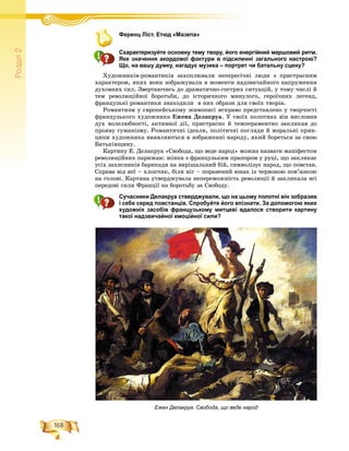 168
Ðîçä³ë2
Ференц Ліст. Етюд «Мазепа»Ф ренц Лі т Етюд Мазепа
Схарактеризуйте основну тему твору, його енергійний маршовий ритм.
Яке значення акордової фактури в підсиленні загального настрою?
Що, на вашу думку, нагадує музика – портрет чи батальну сцену?
Õóäîæíèêіâ-ðîìàíòèêіâ çàõîïëþâàëè íåïåðåñі÷íі ëþäè ç ïðèñòðàñíèì
õàðàêòåðîì, ÿêèõ âîíè çîáðàæóâàëè â ìîìåíòè íàäçâè÷àéíîãî íàïðóæåííÿ
äóõîâíèõ ñèë. Çâåðòàþ÷èñü äî äðàìàòè÷íî-ãîñòðèõ ñèòóàöіé, ó òîìó ÷èñëі é
òåì ðåâîëþöіéíîї áîðîòüáè, äî іñòîðè÷íîãî ìèíóëîãî, ãåðîї÷íèõ ëåãåíä,
ôðàíöóçüêі ðîìàíòèêè çíàõîäèëè â íèõ îáðàçè äëÿ ñâîїõ òâîðіâ.
Ðîìàíòèçì ó єâðîïåéñüêîìó æèâîïèñі ÿñêðàâî ïðåäñòàâëåíî ó òâîð÷îñòі
ôðàíöóçüêîãî õóäîæíèêà Åæåíà Äåëàêðóà. Ó ñâîїõ ïîëîòíàõ âіí âèñëîâèâ
äóõ âîëåëþáíîñòі, àêòèâíîї äії, ïðèñòðàñíî é òåìïåðàìåíòíî çàêëèêàâ äî
ïðîÿâó ãóìàíіçìó. Ðîìàíòè÷íі іäåàëè, ïîëіòè÷íі ïîãëÿäè é ìîðàëüíі ïðèí-
öèïè õóäîæíèêà âèÿâëÿþòüñÿ â çîáðàæåííі íàðîäó, ÿêèé áîðåòüñÿ çà ñâîþ
Áàòüêіâùèíó.
Êàðòèíó Å. Äåëàêðóà «Ñâîáîäà, ùî âåäå íàðîä» ìîæíà íàçâàòè ìàíіôåñòîì
ðåâîëþöіéíèõ ïàðèæàí: æіíêà ç ôðàíöóçüêèì ïðàïîðîì ó ðóöі, ùî çàêëèêàє
óñіõ çàõèñíèêіâ áàðèêàäè íà âèðіøàëüíèé áіé, ñèìâîëіçóє íàðîä, ùî ïîâñòàâ.
Ñïðàâà âіä íåї – õëîï÷èê, áіëÿ íіã – ïîðàíåíèé þíàê іç ÷åðâîíîþ ïîâ’ÿçêîþ
íà ãîëîâі. Êàðòèíà óòâåðäæóâàëà íåïåðåìîæíіñòü ðåâîëþöії é çàêëèêàëà âñі
ïåðåäîâі ñèëè Ôðàíöії íà áîðîòüáó çà Ñâîáîäó.
Сучасники Делакруа стверджували, що на цьому полотні він зобразив
і себе серед повстанців. Спробуйте його впізнати. За допомогою яких
художніх засобів французькому митцеві вдалося створити картину
такої надзвичайної емоційної сили?
Ежен Делакруа. Свобода, що веде народ
 