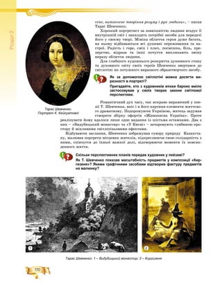 170
Ðîçä³ë2
ñåíå, âèòîí÷åíå òâîðіííÿ ðîçóìó і ðóê ëþäèíè»і і , – ïèñàâ
Òàðàñ Øåâ÷åíêî.
Õîðîøèé ïîðòðåòèñò çà çîâíіøíіñòþ ëþäèíè âãàäóє її
âíóòðіøíіé ñâіò і çíàõîäèòü ïîòðіáíі çàñîáè äëÿ ïåðåäà÷і
éîãî ó ñâîєìó òâîðі. Ìіìіêà îáëè÷÷ÿ ãåðîÿ äóæå áàãàòà,
íà íüîìó âіäáèâàþòüñÿ âñі äóøåâíі ïåðåæèâàííÿ òà íà-
ñòðîї. Ðàäіñòü і ãîðå, ñìіõ і ïëà÷, ïîñìіøêà, áіëü, ïðå-
çèðñòâî, âіäðàçà òà іíøі ïî÷óòòÿ âèêëèêàþòü çìіíó
âèðàçó îáëè÷÷ÿ ëþäèíè.
Äëÿ ãëèáøîãî õóäîæíüîãî ðîçêðèòòÿ äóøåâíîãî ñòàíó
òà äóõîâíîãî ñâіòó ñâîїõ ãåðîїâ Øåâ÷åíêî çâåðòàâñÿ äî
ñâіòëîòіíі ÿê ïîòóæíîãî âèðàçíîãî îáðàçîòâîð÷îãî çàñîáó.
Як за допомогою світлотіні можна досягти ви-
разності в портреті?
Пригадайте, хто з художників епохи бароко вміло
застосовував у своїх творах закони світлової
перспективи.
Ðîìàíòè÷íèé äóõ ÷àñó, òàê ÿñêðàâî âèðàæåíèé ó ïîå-
çії Ò. Øåâ÷åíêà, âíіñ і â éîãî êàðòèíè åëåìåíòè æèòòєâî-
ãî äðàìàòèçìó. Ïîäîðîæóþ÷è Óêðàїíîþ, ìèòåöü çàäóìàâ
ñòâîðèòè çáіðêó îôîðòіâ «Æèâîïèñíà Óêðàїíà». Ïðîòå
ðåàëіçóâàòè éîìó âäàëîñÿ ëèøå îäíå âèäàííÿ іç øіñòüìà åñòàìïàìè. Äâà ç
íèõ – «Âèäóáèöüêèé ìîíàñòèð» òà «Ó Êèєâі» – çà÷àðîâóþòü ãëèáèíîþ ïðî-
ñòîðó é ìіíëèâèìè ñâіòëîòіíüîâèìè åôåêòàìè.
Âіäáóâàþ÷è çàñëàííÿ, Øåâ÷åíêî çîáðàæóâàâ ñóâîðó ïðèðîäó Êàçàõñòà-
íó, ìàëþâàâ ïîðòðåòè ìіñöåâèõ æèòåëіâ, ïіäêðåñëþþ÷è ñâîþ ñîëіäàðíіñòü ç
íèìè, ñïіâ÷óòòÿ äî їõíüîї âàæêîї äîëі, âіäòâîðþþ÷è ìîìåíòè їõ ïîâñÿê-
äåííîãî æèòòÿ.
Скільки перспективних планів передав художник у пейзажі?
Як Т. Шевченко показав масштабність предметів у композиції «Кир-
гизеня»? Якими графічними засобами відтворив фактуру предметів
на малюнку?
Тарас Шевченко.
Портрет К. Кейкуатової
Тарас Шевченко: 1 – Видубицький монастир; 2 – Киргизеня
1 2
 