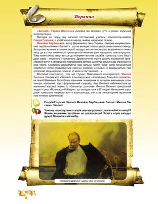 172
Ïåðëèíà
«Заповіт» Тараса Шевченка сьогодні ми можемо чути в різних музичних
інтерпретаціях.
Мелодія до твору, яку написав полтавський учитель, композитор-аматор
Гордій Гладкий, є улюбленою в народі, майже народною піснею.
Михайло Вербицький, автор Державного гімну України, створив монументаль-
ний, героїко-епічний «Заповіт» , що не вкладається в суворі рамки певного жанру.
Авторське музичне втілення поезії нагадує високе мистецтво академічного живо-
пису, де в стилі античності прочитується велична ідея народного поета-пророка.
Тому композитор звертається до монументальних засобів: оркестру, соло басу і
двох хорів – мішаного і чоловічого. Драматичний, проте досить стриманий орке-
стровий вступ є своєрідною передмовою автора, що готує слухача до сприймання
слів поета. Особливу драматургію має сольна партія баса: соло починається
скорботно, потім розвиваються героїчні енергійні інтонації, а завершується твір
(реприза) задушевною лірикою «І мене в сім’ї великій…».
Молодий композитор, тоді ще студент Лейпцизької консерваторії, Микола
Лисенко створив хор «Заповіт» в іншому ключі – елегійному. Тому його прочитан-
ня поезії Шевченка було більш ліричним і камерним за складом виконавців: соло
тенора, чоловічий хор і фортепіанний супровід. Хор Лисенка наближається до
маленької хорової поеми. Із «Заповіту» розпочав Микола Лисенко грандіозний
задум – цикл «Музика до Кобзаря», що складається з 87 творів! Написаний упро-
довж тривалого творчого життя композитора, він став неповторним музичним
пам’ятником Шевченкові.
Георгій Гладкий. Заповіт. Михайло Вербицький. Заповіт. Микола Ли-
сенко. Заповіт
У якому з прослуханих творів звучать урочисті, волелюбні інтонації?
Якими хоровими засобами це досягається? Який з хорів нагадує
думу? Поясніть свій вибір.
Михайло Дерегус «Думи мої, думи мої»
 