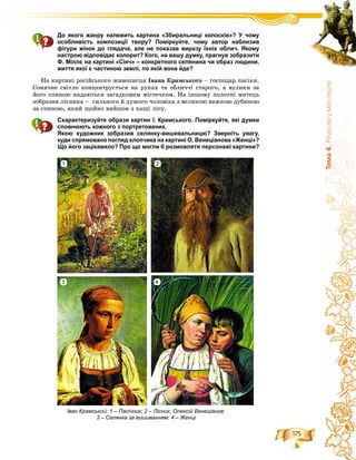 175
Òåìà4.Ðåàë³çìóìèñòåöòâ³
До якого жанру належить картина «Збиральниці колосків»? У чому
особливість композиції твору? Поміркуйте, чому автор наблизив
фігури жінок до глядача, але не показав виразу їхніх облич. Якому
настрою відповідає колорит? Кого, на вашу думку, прагнув зобразити
Ф. Міллє на картині «Сіяч» – конкретного селянина чи образ людини,
життя якої є частиною землі, по якій вона йде?
Íà êàðòèíі ðîñіéñüêîãî æèâîïèñöÿ Іâàíà Êðàìñüêîãî – ãîñïîäàð ïàñіêè.
Ñîíÿ÷íå ñâіòëî êîíöåíòðóєòüñÿ íà ðóêàõ òà îáëè÷÷і ñòàðîãî, à âóëèêè çà
éîãî ñïèíîþ âèäàþòüñÿ çàãàäêîâèì ìіñòå÷êîì. Íà іíøîìó ïîëîòíі ìèòåöü
çîáðàçèâ ëіñíèêà – ñèëüíîãî é äóæîãî ÷îëîâіêà ç âåëèêîþ âàæêîþ äóáèíîþ
çà ñïèíîþ, ÿêèé ùîéíî âèéøîâ ç õàùі ëіñó.
Схарактеризуйте образи картин І. Крамського. Поміркуйте, які думки
сповнюють кожного з портретованих.
Якою художник зобразив селянку-вишивальницю? Зверніть увагу,
куди спрямовано погляд хлопчика на картині О. Венеціанова «Женці»?
Що його зацікавило? Про що могли б розмовляти персонажі картини?
Іван Крамськой: 1 – Пасічник; 2 – Лісник; Олексій Венеціанов:
3 – Селянка за вишиванням; 4 – Женці
1
3
2
4
 