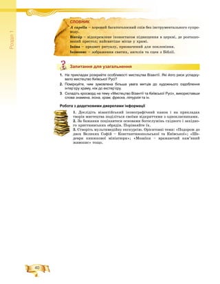 40
Ðîçä³ë1
СЛОВНИК
Запитання для узагальнення
1. На прикладах розкрийте особливості мистецтва Візантії. Які його риси успадку-
вало мистецтво Київської Русі?
2. Поміркуйте, чим зумовлена більша увага митців до художнього оздоблення
інтер’єру храму, ніж до екстер’єру.
3. Складіть кросворд на тему «Мистецтво Візантії та Київської Русі», використавши
слова знамена, ікона, храм, фреска, літургія та ін.я
Робота з додатковими джерелами інформації
1. Äîñëіäіòü âіçàíòіéñüêèé іêîíîãðàôі÷íèé êàíîí і íà ïðèêëàäàõ
òâîðіâ ìèñòåöòâà ïîäіëіòüñÿ ñâîїìè âіäêðèòòÿìè ç îäíîêëàñíèêàìè.
2. Çà áàæàííÿ ïîöіêàâòåñÿ îñíîâàìè áîãîñëóæіíü ñõіäíîãî і çàõіäíî-
ãî õðèñòèÿíñüêèõ îáðÿäіâ. Ïîðіâíÿéòå їõ.
3. Ñòâîðіòü ìóëüòèìåäіéíó åêñêóðñіþ. Îðієíòîâíі òåìè: «Ïîäîðîæ äî
äâîõ Âåëèêèõ Ñîôіé – Êîíñòàíòèíîïîëüñüêîї òà Êèїâñüêîї»; «Øå-
äåâðè êíèæêîâîї ìіíіàòþðè»; «Ìîçàїêè – âðàæàþ÷èé êàì’ÿíèé
æèâîïèñ» òîùî.
СЛОВНИКСЛОВНИК
À capella – õîðîâèé áàãàòîãîëîñíèé ñïіâ áåç іíñòðóìåíòàëüíîãî ñóïðî-
âîäó.
Âіâòàð – âіäîêðåìëåíå іêîíîñòàñîì ïіäâèùåííÿ â öåðêâі, äå ðîçòàøî-
âàíèé ïðåñòîë; íàéñâÿòіøå ìіñöå ó õðàìі.
Іêîíà – ïðåäìåò ðèòóàëó, ïðèçíà÷åíèé äëÿ ïîêëîíіííÿ.
Іêîíîïèñ – çîáðàæåííÿ ñâÿòèõ, àíãåëіâ òà ñöåí ç Áіáëії.
Запитання для узагальнення
 