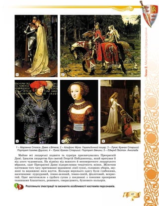 47
Òåìà2.ÌèñòåöòâîÑåðåäíüîâ³÷÷ÿ
Ìàéæå âñі ëèöàðñüêі ïîäâèãè òà òóðíіðè ïðèñâÿ÷óâàëèñü Ïðåêðàñíіé
Äàìі. Іäåàëîì ëèöàðñòâà áóâ ñâÿòèé Ãåîðãіé Ïîáіäîíîñåöü, ÿêèé âðÿòóâàâ її
âіä çëîãî ÷óäîâèñüêà. Íà âіäìіíó âіä âàæêîãî é íåïîâîðîòêîãî ëèöàðñüêîãî
âáðàííÿ, îäÿã Ïðåêðàñíîї Äàìè ïіäêðåñëþâàâ òåíäіòíіñòü æіíîê. Æіíî÷èì
êîñòþìàì òîãî ÷àñó ïðèòàìàííі âèäîâæåíі ëіíії ñóêíі, ãîëîâíèõ óáîðіâ, çâó-
æåíі òà âèäîâæåíі íîñè âçóòòÿ. Êîëüîðè âåðõíüîãî îäÿãó áóëè ãëèáîêèìè,
íàñè÷åíèìè: ïóðïóðîâèé, òåìíî-çåëåíèé, òåìíî-ñèíіé, ôіîëåòîâèé, âîõðèñ-
òèé. Îäÿã âèãîòîâëÿëè ç ãðóáîãî ñóêíà ó ïîєäíàííі ç òîíêèìè ïðîçîðèìè
òêàíèíàìè áëàêèòíîãî, ðîæåâîãî, ñìàðàãäîâîãî, áóçêîâîãî êîëüîðіâ.
Розгляньте ілюстрації та визначте особливості костюмів персонажів.
1 – Маріанна Стокса. Дама з Вітеза; 2 – Альфонс Муха. Геральдичний лицар; 3 – Лукас Кранах Старший.
Портрет Іоахіма Другого; 4 – Лукас Кранах Старший. Портрет дівчини; 5 – Едмунд Лейтон. Акколада
21
3 4 5
 
