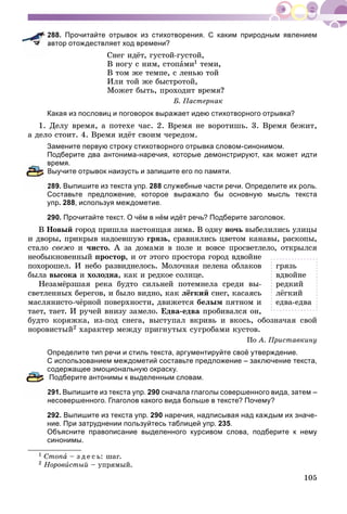 105
288. Прочитайте отрывок из стихотворения. С каким природным явлением
автор отождествляет ход времени?
Ñíåã èäёò, ãóñòîé-ãóñòîé,
Â íîãó ñ íèì, ñòîïàìè1 òåìè,
Â òîì æå òåìïå, ñ ëåíüþ òîé
Èëè òîé æå áûñòðîòîé,
Ìîæåò áûòü, ïðîõîäèò âðåìÿ?
Á. Ïàñòåðíàê
Какая из пословиц и поговорок выражает идею стихотворного отрывка?
1. Äåëó âðåìÿ, à ïîòåõå ÷àñ. 2. Âðåìÿ íå âîðîòèøü. 3. Âðåìÿ áåæèò,
à äåëî ñòîèò. 4. Âðåìÿ èäёò ñâîèì ÷åðåäîì.
Замените первую строку стихотворного отрывка словом-синонимом.
Подберите два антонима-наречия, которые демонстрируют, как может идти
время.
Выучите отрывок наизусть и запишите его по памяти.
289. Выпишите из текста упр. 288 служебные части речи. Определите их роль.
Составьте предложение, которое выражало бы основную мысль текста
упр. 288, используя междометие.
290. Прочитайте текст. О чём в нём идёт речь? Подберите заголовок.
Â Íîâûé ãîðîä ïðèøëà íàñòîÿùàÿ çèìà. Â îäíó íî÷ü âûáåëèëèñü óëèöû
è äâîðû, ïðèêðûâ íàäîåâøóþ ãðÿçü, ñðàâíÿëèñü öâåòîì êàíàâû, ðàñêîïû,
ñòàëî ñâåæî è ÷èñòî. À çà äîìàìè â ïîëå è âîâñå ïðîñâåòëåëî, îòêðûëñÿ
íåîáûêíîâåííûé ïðîñòîð, è îò ýòîãî ïðîñòîðà ãîðîä âäâîéíå
ïîõîðîøåë. È íåáî ðàçâèäíåëîñü. Ìîëî÷íàÿ ïåëåíà îáëàêîâ
áûëà âûñîêà è õîëîäíà, êàê è ðåäêîå ñîëíöå.
Íåçàìёðçøàÿ ðåêà áóäòî ñèëüíåé ïîòåìíåëà ñðåäè âû-
ñâåòëåííûõ áåðåãîâ, è áûëî âèäíî, êàê ëёãêèé ñíåã, êàñàÿñü
ìàñëÿíèñòî-÷ёðíîé ïîâåðõíîñòè, äâèæåòñÿ áåëûì ïÿòíîì è
òàåò, òàåò. È ðó÷åé âíèçó çàìåëî. Åäâà-åäâà ïðîáèâàëñÿ îí,
áóäòî êîðÿæêà, èç-ïîä ñíåãà, âûñòóïàë âêðèâü è âêîñü, îáîçíà÷àÿ ñâîé
íîðîâèñòûé2 õàðàêòåð ìåæäó ïðèãíóòûõ ñóãðîáàìè êóñòîâ.
Ïî À. Ïðèñòàâêèíó
Определите тип речи и стиль текста, аргументируйте своё утверждение.
С использованием междометий составьте предложение – заключение текста,
содержащее эмоциональную окраску.
Подберите антонимы к выделенным словам.
291. Выпишите из текста упр. 290 сначала глаголы совершенного вида, затем –
несовершенного. Глаголов какого вида больше в тексте? Почему?
292. Выпишите из текста упр. 290 наречия, надписывая над каждым их значе-
ние. При затруднении пользуйтесь таблицей упр. 235.
Объясните правописание выделенного курсивом слова, подберите к нему
синонимы.
1 Ñòîïà – ç ä å ñ ü: øàã.
2 Íîðîâèñòûé – óïðÿìûé.
ãðÿçü
âäâîéíå
ðåäêèé
ëёãêèé
åäâà-åäâà
 