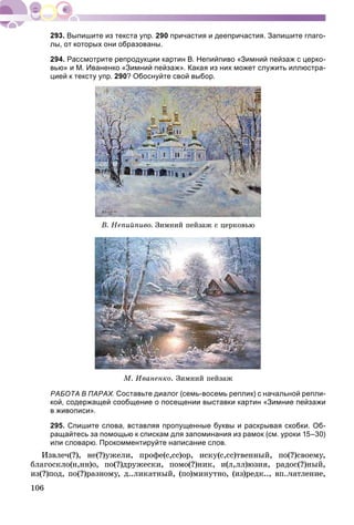 106
Выпишите из текста упр. 290 причастия и деепричастия. Запишите глаго-
лы, от которых они образованы.
294. Рассмотрите репродукции картин В. Непийпиво «Зимний пейзаж с церко-
вью» и М. Иваненко «Зимний пейзаж». Какая из них может служить иллюстра-
цией к тексту упр. 290? Обоснуйте свой выбор.
Â. Íåïèéïèâî. Çèìíèé ïåéçàæ ñ öåðêîâüþ
Ì. Èâàíåíêî. Çèìíèé ïåéçàæ
РАБОТА В ПАРАХ. Составьте диалог (семь-восемь реплик) с начальной репли-
кой, содержащей сообщение о посещении выставки картин «Зимние пейзажи
в живописи».
295. Спишите слова, вставляя пропущенные буквы и раскрывая скобки. Об-
ращайтесь за помощью к спискам для запоминания из рамок (см. уроки 15–30)
или словарю. Прокомментируйте написание слов.
Èçâëå÷(?), íå(?)óæåëè, ïðîôå(ñ,ññ)îð, èñêó(ñ,ññ)òâåííûé, ïî(?)ñâîåìó,
áëàãîñêëî(í,íí)î, ïî(?)äðóæåñêè, ïîìî(?)íèê, è(ë,ëë)þçèÿ, ðàäîñ(?)íûé,
èç(?)ïîä, ïî(?)ðàçíîìó, ä..ëèêàòíûé, (ïî)ìèíóòíî, (èç)ðåäê.., âï..÷àòëåíèå,
 