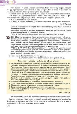 108
ÿ áåðó ïðåèìóùåñòâåííî çèìîé è åäó â ãîðû. Òàì ìîæíî ïîêàòàòüñÿ íà
ñàíÿõ èëè ëûæàõ. Âû õîðîøî õîäèòå íà ëûæàõ?
– Äà íåò, ðàçâå ÷òî ïîòðåíèðîâàòüñÿ... Êîãäà-òî ÿ íåïëîõî áåãàë íà êîíüêàõ.
– À ìíå ïî ñåðäöó çîëîòàÿ îñåíü. Òèõèå ïîãîæèå äíè, áàáüå ëåòî... Ïðè-
ÿòíàÿ ñâåæåñòü è ïðîõëàäà. Ìíå â òàêîå âðåìÿ õîðîøî ðàáîòàåòñÿ.
– À åñëè ïîñòîÿííî èäёò äîæäü?
– Î, òîãäà ÿ ëþáëþ ïîñèäåòü ó êàìèíà è ïî÷èòàòü êíèãó èëè ïîìå÷òàòü.
Ïî Ç. Òåðëàêó
Сколько точек зрения на вопрос «Какое время года лучше?» было высказано
в ходе разговора?
Зачитайте аргументы, которые приводил в качестве доказательств своего
утверждения каждый из участников беседы.
РАБОТА В ГРУППАХ. Распределите роли и прочитайте текст в лицах.
00. Обратите внимание! Часто для выполнения определённых учебных за-
ач на уроках по разным предметам вы объединяетесь в группы. Работая
них, обсуждаете план действий, мероприятия, которые должны способство-
вать решению поставленной задачи. В ходе работы вы высказываете свою
точку зрения, иногда отличную от мнения других участников группы. Это спо-
собствует приобретению навыков общения и сотрудничества.
РАБОТА В ГРУППАХ. Выработайте, запишите и представьте одноклассникам
кратко сформулированные правила, которые помогут быстро и чётко организо-
вать работу в учебных группах. Используйте образец, а также советы по органи-
зации работы в учебных группах.
Î á ð à ç å ö. 1. Ðàñïðåäåëèòü ðîëè â ãðóïïå.
2. Âûñêàçûâàòü ñâîè ðàññóæäåíèÿ ïîî÷åðёäíî è ò. ä.
Советы по организации работы в учебных группах
1. Распределите роли в группе. Выберите руководителя (спикера), секретаря, по-
средника, докладчика (выступающего). Старайтесь чередовать роли в группе.
Руководитель (спикер): зачитывает задание группы; организовывает поря-
док выполнения; предлагает участникам группы высказаться по очереди; сти-
мулирует работу группы; по согласию членов группы назначает докладчика.
Секретарь: кратко и разборчиво ведёт записи результатов работы группы; вы-:
сказывает суждения группы во время подведения итогов, помогает докладчику.
Посредник: следит за временем; стимулирует работу группы.
Докладчик: чётко излагает выводы, сделанные группой в результате работы;
сообщает о результатах работы группы.
2. Высказывайте свои мысли сначала по желанию, потом – по очереди.
3. Соблюдайте правила активного слушания. Главное – не перебивайте друг друга.
4. Обсуждайте идеи, а не учеников, которые высказали эту идею.
5. Воздерживайтесь от обидных оценок участников группы.
6. Старайтесь выработать общее мнение, принимая во внимание все высказан-
ные точки зрения.
По Е. Пометун
301. Прочитайте текст. Что помогает лучшему усвоению новой информации?
Ñâûøå 2400 ëåò òîìó íàçàä äðåâíèé êèòàéñêèé ìûñëèòåëü è ôèëîñîô
Êîíôóöèé ïðîâ..çãëàñèë: «Òî, ÷òî ÿ ñëûøó, ÿ çàáûâàþ. Òî, ÷òî ÿ âèæó,
ÿ çàïîìèíàþ. Òî, ÷òî ÿ äåëàþ, ÿ ïîíèìàþ».
 