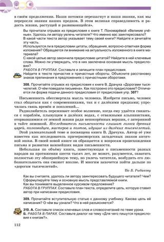 112
ïåðåðîñëè çíàíèÿ íàøèõ ïðåäêîâ. Â ýòîì âåëèêàÿ ñïðàâåäëèâîñòü è ðà-
äîñòü æèçíè, ðàñòóùåé è ðàçâèâàþùåéñÿ».
Вы прочитали отрывок из предисловия к книге Т. Пономарёвой «Великие учё-
ные». Удалось ли автору увлечь читателя? Что именно вас заинтересовало?
В какой части текста автор указывает тему своей книги? Найдите и зачитайте
эту часть.
Используются ли в предисловии цитаты, обращения, вопросно-ответная форма
изложения? Обращается ли внимание на актуальность изложенного в книге ма-
териала?
С какой целью автор закончила предисловие цитатой? Найдите в ней ключевые
слова. Можно ли утверждать, что в них заключена основная мысль предисло-
вия?
АБОТА В ГРУППАХ. Составьте и запишите план предисловия.
айдите в тексте причастия и причастные обороты. Объясните расстановку
знаков препинания в предложениях с причастными оборотами.
308. Прочитайте отрывок из предисловия к книге В. Драчука «Дорогами тыся-
челетий. О чём поведали письмена». Как построено это предисловие? Отлича-
ется ли форма подачи данного предисловия от предисловия упр. 307?
Ïèñüìåííîñòü îáåññìåðòèëà ìûñëü ÷åëîâåêà. Èçîáðåòÿ ïèñüìî, ÷åëîâåê
ñòàë îáùàòüñÿ êàê ñ ñîâðåìåííèêàìè, òàê è ñ äàëёêèìè ïðåäêàìè; óïðî-
÷èëàñü ñâÿçü âðåìёí è ïîêîëåíèé...
Ðàäèîëþáèòåëü ïåðåæèâàåò îñîáîå âîëíåíèå, êîãäà åìó óäàёòñÿ ñâÿçàòü-
ñÿ ñ êîðàáëёì, ïëûâóùèì â äàëёêèõ âîäàõ, ñ îòâàæíûìè àëüïèíèñòàìè,
îòîðâàâøèìèñÿ îò çåìíîé æèçíè ðàäè íåïîêîðёííûõ âåðøèí, ñ çàòåðÿííîé
â òàéãå çèìîâêîé. Èññëåäîâàòåëü ïèñüìåííîñòè ñëûøèò ãîëîñà äðåâíèõ
öàðåé, ïîëêîâîäöåâ, ìàñòåðîâ è ïîýòîâ, èäóùèå èç äàëёêèõ òûñÿ÷åëåòèé.
Ýòîé óâëåêàòåëüíîé òåìå è ïîñâÿùåíà êíèãà Â. Äðà÷óêà. Àâòîð åё óæå
èçâåñòåí êàê èññëåäîâàòåëü ïðè÷åðíîìîðñêèõ çàãàäî÷íûõ çíàêîâ àíòè÷-
íîé ýïîõè. Â ñâîåé íîâîé êíèãå îí îáðàùàåòñÿ ê âîïðîñàì ïðîèñõîæäåíèÿ
ïèñüìà è ðàçâèòèÿ âàæíåéøèõ âèäîâ ïèñüìåííîñòè.
Íåáîëüøàÿ ïî îáúёìó êíèãà, ïîâåñòâóþùàÿ î ïèñüìåííîñòè ðàçíûõ
íàðîäîâ íà ïðîòÿæåíèè øåñòè òûñÿ÷ ëåò, íå ìîæåò, ðàçóìååòñÿ, îõâàòèòü
ïîëíîñòüþ ýòó îáøèðíåéøóþ òåìó, íî óâëå÷ü ÷èòàòåëÿ, âîçáóäèòü åãî ëþ-
áîçíàòåëüíîñòü îíà ñìîæåò âïîëíå. È ìíîãèì çàõî÷åòñÿ ïîéòè äàëüøå ïî
«äîðîãàì òûñÿ÷åëåòèé».
Ïî Á. Ðûáàêîâó
Как вы считаете, удалось ли автору заинтересовать будущего читателя? Чем?
Сформулируйте тему и основную мысль представляемой книги.
Как вы понимаете выделенное курсивом предложение?
РАБОТА В ГРУППАХ. Составьте план текста, определите цель, которую ставил
автор при написании предисловия.
309. Прочитайте вступительную статью к данному учебнику. Какова цель её
аписания? О чём вы узнали? Что в ней разъясняется?
10. А. Составьте список ключевых слов и словосочетаний по теме урока.
Б. РАБОТА В ПАРАХ. Составьте диалог на тему «Для чего пишутся предисло-
вия к книгам?».
 