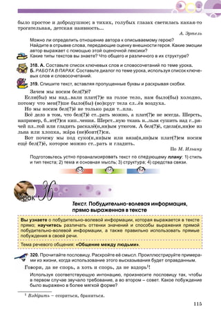 115
áûëî ïðîñòîå è äîáðîäóøíîå; â òèõèõ, ãîëóáûõ ãëàçàõ ñâåòèëàñü êàêàÿ-òî
òðîãàòåëüíàÿ, äåòñêàÿ íàèâíîñòü...
À. Ýðòåëü
Можно ли определить отношение автора к описываемому герою?
Найдите в отрывке слова, передающие оценку внешности героя. Какие эмоции
автор выражает с помощью этой оценочной лексики?
Какие типы текстов вы знаете? Что общего и различного в их структуре?
318. А. Составьте список ключевых слов и словосочетаний по теме урока.
Б. РАБОТА В ПАРАХ. Составьте диалог по теме урока, используя список ключе-
вых слов и словосочетаний.
319. Спишите текст, вставляя пропущенные буквы и раскрывая скобки.
Çà÷åì ìû íîñèì áåë(?)ё?
Åñëè(áû) ìû íàä..âàëè ïëàò(?)å íà ãîëîå òåëî, íàì áûëî(áû) õîëîäíî,
ïîòîìó ÷òî ìåí(?)øå áûëî(áû) (âî)êðóã òåëà ñë..ёâ âîçäóõà.
Íî ìû íîñèì áåë(?)ё íå òîëüêî ðàäè ò..ïëà.
Âñё äåëî â òîì, ÷òî áåë(?)ё ñò..ðàòü ìîæíî, à ïëàò(?)å íå âñåãäà. Øåðñòü,
íàïðèìåð, á..èò(?)ñÿ êèï..÷åíèÿ. Øåðñò..íóþ òêàíü í..ëüçÿ ñóøèòü íàä ã..ðÿ-
÷åé ïë..òîé èëè ãëàäèòü ðàñêàëё(í,íí)ûì óòþãîì. À áåë(?)ё, ñäåëà(í,íí)îå èç
ëüíà èëè õëîïêà, æàðà (íå)áîèò(?)ñÿ.
Âîò ïî÷åìó ìû ïîä ñóêî(í,íí)ûì èëè âÿçà(í,íí)ûì ïëàò(?)åì íîñèì
åùё áåë(?)ё, êîòîðîå ìîæíî ñò..ðàòü è ãëàäèòü.
Ïî Ì. Èëüèíó
Подготовьтесь устно проанализировать текст по следующему плану: 1) стиль
и тип текста; 2) тема и основная мысль; 3) структура; 4) средства связи.
Òåêñò. Ïîáóäèòåëüíî-âîëåâàÿ èíôîðìàöèÿ,
ïðÿìî âûðàæåííàÿ â òåêñòå
Вы узнаете о побудительно-волевой информации, которая выражается в тексте
прямо; научитесь различать оттенки значений и способы выражения прямой
побудительно-волевой информации, а также правильно использовать прямые
побуждения в своей речи.
Тема речевого общения: «Общение между людьми».
320. Прочитайте пословицу. Раскройте её смысл. Проиллюстрируйте примера-
ми из жизни, когда использование этого высказывания будет оправданным.
âîðè, äà íå ñïîðü, à õîòü è ñïîðü, äà íå âçäîðü1!
Используя соответствующую интонацию, произнесите пословицу так, чтобы
в первом случае звучало требование, а во втором – совет. Какое побуждение
было выражено в более мягкой форме?
1 Âçäîðèòüî – ññîðèòüñÿ, áðàíèòüñÿ.
УрокУрок 3636
 