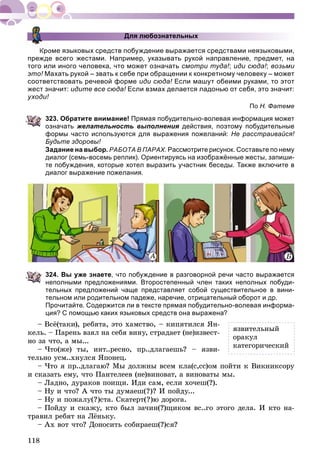 118
Для любознательных
Кроме языковых средств побуждение выражается средствами неязыковыми,
прежде всего жестами. Например, указывать рукой направление, предмет, на
того или иного человека, что может означать смотри туда!; иди сюда!; возьми
это! Махать рукой – звать к себе при обращении к конкретному человеку – может
соответствовать речевой форме иди сюда! Если машут обеими руками, то этот!
жест значит: идите все сюда! Если взмах делается ладонью от себя, это значит:!
уходи!
По Н. Фатеме
323. Обратите внимание! Прямая побудительно-волевая информация может
означать желательность выполнения действия, поэтому побудительныея
формы часто используются для выражения пожеланий: Не расстраивайся!
Будьте здоровы!
Задание на выбор. РАБОТА В ПАРАХ. Рассмотрите рисунок. Составьте по нему
диалог (семь-восемь реплик). Ориентируясь на изображённые жесты, запиши-
те побуждения, которые хотел выразить участник беседы. Также включите в
диалог выражение пожелания.
ÀÀÀ Á
324. Вы уже знаете, что побуждение в разговорной речи часто выражается
неполными предложениями. Второстепенный член таких неполных побуди-
тельных предложений чаще представляет собой существительное в вини-
тельном или родительном падеже, наречие, отрицательный оборот и др.
Прочитайте. Содержится ли в тексте прямая побудительно-волевая информа-
ция? С помощью каких языковых средств она выражена?
– Âñё(òàêè), ðåáÿòà, ýòî õàìñòâî, – êèïÿòèëñÿ ßí-
êåëü. – Ïàðåíü âçÿë íà ñåáÿ âèíó, ñòðàäàåò (íå)èçâåñò-
íî çà ÷òî, à ìû...
– ×òî(æå) òû, èíò..ðåñíî, ïð..äëàãàåøü? – ÿçâè-
òåëüíî óñì..õíóëñÿ ßïîíåö.
– ×òî ÿ ïð..äëàãàþ? Ìû äîëæíû âñåì êëà(ñ,ññ)îì ïîéòè ê Âèêíèêñîðó
è ñêàçàòü åìó, ÷òî Ïàíòåëååâ (íå)âèíîâàò, à âèíîâàòû ìû.
– Ëàäíî, äóðàêîâ ïîèùè. Èäè ñàì, åñëè õî÷åø(?).
– Íó è ÷òî? À ÷òî òû äóìàåø(?)? È ïîéäó...
– Íó è ïîæàëó(?)ñòà. Ñêàòåðò(?)þ äîðîãà.
– Ïîéäó è ñêàæó, êòî áûë çà÷èí(?)ùèêîì âñ..ãî ýòîãî äåëà. È êòî íà-
òðàâèë ðåáÿò íà Ëёíüêó.
– Àõ âîò ÷òî? Äîíîñèòü ñîáèðàåø(?)ñÿ?
ÿçâèòåëüíûé
îðàêóë
êàòåãîðè÷åñêèé
 