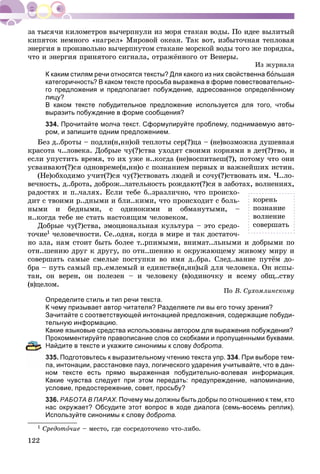 122
êèïÿòîê íåìíîãî «íàãðåë» Ìèðîâîé îêåàí. Òàê âîò, èçáûòî÷íàÿ òåïëîâàÿ
ýíåðãèÿ â ïðîèçâîëüíî âû÷åðïíóòîì ñòàêàíå ìîðñêîé âîäû òîãî æå ïîðÿäêà,
÷òî è ýíåðãèÿ ïðèíÿòîãî ñèãíàëà, îòðàæёííîãî îò Âåíåðû.
Èç æóðíàëà
К каким стилям речи относятся тексты? Для какого из них свойственна большая
категоричность? В каком тексте просьба выражена в форме повествовательно-
го предложения и предполагает побуждение, адресованное определённому
лицу?
В каком тексте побудительное предложение используется для того, чтобы
выразить побуждение в форме сообщения?
334. Прочитайте молча текст. Сформулируйте проблему, поднимаемую авто-
ром, и запишите одним предложением.
Áåç ä..áðîòû – ïîäëè(í,íí)îé òåïëîòû ñåð(?)öà – (íå)âîçìîæíà äóøåâíàÿ
êðàñîòà ÷..ëîâåêà. Äîáðûå ÷ó(?)ñòâà óõîäÿò ñâîèìè êîðíÿìè â äåò(?)òâî, è
åñëè óïóñòèòü âðåìÿ, òî èõ óæå í..êîãäà (íå)âîñïèòàåø(?), ïîòîìó ÷òî îíè
óñâàèâàþò(?)ñÿ îäíîâðåìå(í,íí)î ñ ïîçíàíèåì ïåðâûõ è âàæíåéøèõ èñòèí.
(Íå)îáõîäèìî ó÷èò(?)ñÿ ÷ó(?)ñòâîâàòü ëþäåé è ñî÷ó(?)ñòâîâàòü èì. ×..ëî-
âå÷íîñòü, ä..áðîòà, äîáðîæ..ëàòåëüíîñòü ðîæäàþò(?)ñÿ â çàáîòàõ, âîëíåíèÿõ,
ðàäîñòÿõ è ï..÷àëÿõ. Åñëè òåáå á..çðàçëè÷íî, ÷òî ïðîèñõî-
äèò ñ òâîèìè ð..äíûìè è áëè..êèìè, ÷òî ïðîèñõîäèò ñ áîëü-
íûìè è áåäíûìè, ñ îäèíîêèìè è îáìàíóòûìè, –
í..êîãäà òåáå íå ñòàòü íàñòîÿùèì ÷åëîâåêîì.
Äîáðûå ÷ó(?)ñòâà, ýìîöèîíàëüíàÿ êóëüòóðà – ýòî ñðåäî-
òî÷èå1 ÷åëîâå÷íîñòè. Ñå..îäíÿ, êîãäà â ìèðå è òàê äîñòàòî÷-
íî çëà, íàì ñòîèò áûòü áîëåå ò..ðïèìûìè, âíèìàò..ëüíûìè è äîáðûìè ïî
îòí..øåíèþ äðóã ê äðóãó, ïî îòí..øåíèþ ê îêðóæàþùåìó æèâîìó ìèðó è
ñîâåðøàòü ñàìûå ñìåëûå ïîñòóïêè âî èìÿ ä..áðà. Ñëåä..âàíèå ïóòёì äî-
áðà – ïóòü ñàìûé ïð..åìëåìûé è åäèíñòâå(í,íí)ûé äëÿ ÷åëîâåêà. Îí èñïû-
òàí, îí âåðåí, îí ïîëåçåí – è ÷åëîâåêó (â)îäèíî÷êó è âñåìó îáù..ñòâó
(â)öåëîì.
Ïî Â. Ñóõîìëèíñêîìó
Определите стиль и тип речи текста.
К чему призывает автор читателя? Разделяете ли вы его точку зрения?
Зачитайте с соответствующей интонацией предложения, содержащие побуди-
тельную информацию.
Какие языковые средства использованы автором для выражения побуждения?
Прокомментируйте правописание слов со скобками и пропущенными буквами.
Найдите в тексте и укажите синонимы к слову доброта.
35. Подготовьтесь к выразительному чтению текста упр. 334. При выборе тем-
а, интонации, расстановке пауз, логического ударения учитывайте, что в дан-
ном тексте есть прямо выраженная побудительно-волевая информация.
Какие чувства следует при этом передать: предупреждение, напоминание,
условие, предостережение, совет, просьбу?
336. РАБОТА В ПАРАХ. Почему мы должны быть добры по отношению к тем, кто
нас окружает? Обсудите этот вопрос в ходе диалога (семь-восемь реплик).
Используйте синонимы к слову доброта.
1 Ñðåäîòî÷èå – ìåñòî, ãäå ñîñðåäîòî÷åíî ÷òî-ëèáî.
êîðåíü
ïîçíàíèå
âîëíåíèå
ñîâåðøàòü
 