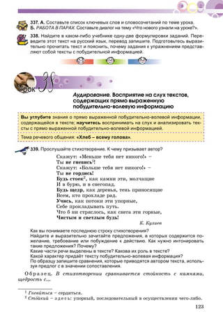 123
337. А. Составьте список ключевых слов и словосочетаний по теме урока.
Б. РАБОТА В ПАРАХ. Составьте диалог на тему «Что нового узнали на уроке?».
338. Найдите в каком-либо учебнике одну-две формулировки заданий. Пере-
ведите этот текст на русский язык, перевод запишите. Подготовьтесь вырази-
ельно прочитать текст и пояснить, почему задания к упражнениям представ-
ляют собой тексты с побудительной информацией.
Àóäèðîâàíèå. Âîñïðèÿòèå íà ñëóõ òåêñòîâ,
ñîäåðæàùèõ ïðÿìî âûðàæåííóþ
ïîáóäèòåëüíî-âîëåâóþ èíôîðìàöèþ
Вы углубите знания о прямо выраженной побудительно-волевой информации,
содержащейся в тексте; научитесь воспринимать на слух и анализировать тек-
сты с прямо выраженной побудительно-волевой информацией.
Тема речевого общения: «Хлеб – всему голова».
339. Прослушайте стихотворение. К чему призывает автор?
Ñêàæóò: «Ìåíüøå òåáÿ íåò íèêîãî!» –
Òû íå ãíåâèñü1!
Ñêàæóò: «Áîëüøå òåáÿ íåò íèêîãî!» –
Òû íå ãîðäèñü!
Áóäü ñòîåê2, êàê êàìíè ýòè, ìîë÷àùèå
È â áóðþ, è â ñíåãîïàä.
Áóäü ùåäð, êàê äåðåâüÿ, òåíü ïðèíîñÿùèå
Âñåì, êòî ïðîõëàäå ðàä.
Ó÷èñü, êàê ïîòîêè ýòè óïîðíûå,
Ñåáå ïðîêëàäûâàòü ïóòü.
×òî á íè ñòðÿñëîñü, êàê ñíåãà ýòè ãîðíûå,
×èñòûì è ñâåòëûì áóäü!
Ê. Êóëèåâ
Как вы понимаете последнюю строку стихотворения?
Найдите и выразительно зачитайте предложения, в которых содержится по-
желание, требование или побуждение к действию. Как нужно интонировать
такие предложения? Почему?
Какие части речи выделены в тексте? Какова их роль в тексте?
Какой характер придаёт тексту побудительно-волевая информация?
По образцу запишите сравнения, которые приводятся автором текста, исполь-
зуя предлог с в значении сопоставления.
Î á ð à ç å ö. Â ñòèõîòâîðåíèè ñðàâíèâàåòñÿ ñòîéêîñòü ñ êàìíÿìè,
ùåäðîñòü ñ...
1 Ãíåâèòüñÿ – ñåðäèòüñÿ.
2 Ñòîéêèé – ç ä å ñ ü: óïîðíûé, ïîñëåäîâàòåëüíûé â îñóùåñòâëåíèè ÷åãî-ëèáî.
УрокУрок 3838
 