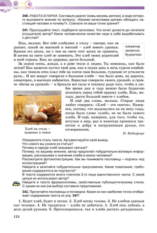 124
РАБОТА В ПАРАХ. Составьте диалог (семь-восемь реплик), в ходе которо-
го выскажите мнение по вопросу: «Какими качествами должен обладать на-
стоящий человек и почему?». Совпали ли ваши точки зрения?
341. Прослушайте текст, подберите заголовок. Что хочет донести до читателя
(слушателя) автор? Какое человеческое качество надо в себе вырабатывать
с детства?
Åøü, ìàëûø. Âîò òåáå õëåáóøåê ê ñòîëó – ñìîòðè, êàê îí
äûøèò, êàêîé îí âûñîêèé è ìÿãêèé – õëåá íîâîãî óðîæàÿ.
Âäîõíè åãî çàïàõ, íè ñ ÷åì íà ñâåòå ýòîò çàïàõ íå ñðàâíèòü.
È íè÷åì íà ñâåòå õëåá íå çàìåíèòü. Ýòî õëåá òâîèõ ðîäèòåëåé
è âñåé ñòðàíû. Åøü íà çäîðîâüå, ðàñòè áîëüøîé.
Çà îêíîì îñåíü, äîæäè, à â äîìå òåïëî è ëþäíî. Òû ïîìíèøü, êàê áûëî
ëåòîì? Êàê çàñâåòëî ïóñòåë òâîé äîì, êàê â ïîëÿõ äåíü è íî÷ü ãóäåëè êîìáàé-
íû, êàê òÿæåëî îòåö êëàë òåáå íà ïëå÷è ñâîè áîëüøèå, ãóäÿùèå îò óñòàëîñòè
ðóêè... È âñå âîêðóã ãîâîðèëè î áîëüøîì õëåáå – òàê áûëî äîìà, íà äîðîãàõ,
ýëåâàòîðàõ, â âûñîêèõ êàáèíåòàõ. Âçðîñëûå ãîâîðèëè «âçÿòü óðîæàé» è ãðîì-
÷å «áèòâà çà óðîæàé» – è áðîñàëè âñå ñèëû è òåõíèêó ðàäè òîãî, ÷òîáû â ëþ-
áîå âðåìÿ äíÿ è ãîäà ìîæíî áûëî áóäíè÷íî
ïîëîæèòü ïåðåä òîáîé êðàþõó õëåáà. Åøü, ìà-
ëûø, ðàñòè áîëüøîé âìåñòå ñ õëåáîì.
È åùё äâà ñëîâà, ìàëûø. Ñòàðûå ëþäè
ëþáÿò ãîâîðèòü: «Õëåá – ýòî ñâÿòîå». Íàâåð-
íîå, ïîòîìó, ÷òî âûäàâàëèñü íà èõ âåêó ãîäû,
êîãäà áûëî ñëîâî «õëåá», íî íå áûëî ñàìîãî
õëåáà. È åùё, íàâåðíîå, äëÿ òîãî, ÷òîáû òû,
âñòóïàÿ â ìèð, ðàç è íàâñåãäà ïðîíèêñÿ òðå-
ïåòîì ê äîáðó è íàòðóæåííûì ðóêàì, åãî
ñîòâîðèâøèì.
Í. Áîäíàð÷óê
Определите стиль текста. Аргументируйте свой вывод.
Что нового вы узнали из статьи?
Почему в народе хлеб называют святым?
Почему, по вашему мнению, автор предпочёл побудительно-волевую инфор-
мацию, рассказывая о значении хлеба в жизни человека?
Рассмотрите фотоиллюстрацию. Как вы понимаете пословицу – подпись под
иллюстрацией?
Найдите и зачитайте побудительные предложения. Какие пожелания, требо-
вания содержатся в их подтексте?
В тексте содержится много глаголов 2-го лица единственного числа. С какой
целью их использовал автор?
Найдите в тексте фразеологизмы, свойственные публицистическому стилю.
С одним из них (на выбор) составьте предложение.
342. Прочитайте пословицы и поговорки. Какая из них наиболее точно отобра-
жает содержание текста из упр. 341?
1. Áóäåò õëåá, áóäåò è ïåñíÿ. 2. Õëåá âñåìó ãîëîâà. 3. Íå õëåáîì åäèíûì
ñûò ÷åëîâåê. 4. Íå òðóäèòüñÿ – õëåáà íå äîáèòüñÿ. 5. Õëåá åøü çóáàìè, à
äåëî äåëàé ðóêàìè. 6. Ïðîãîëîäàåøüñÿ, òàê è õëåáà äîñòàòü äîãàäàåøüñÿ.
ýëåâàòîð
çàñâåòëî
áóäíè÷íî
Õëåá íà ñòîëå –
çäîðîâüå â ñåìüå
 