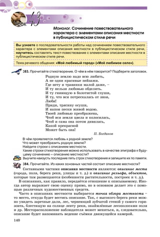 140
Ñî÷èíåíèå ïîâåñòâîâàòåëüíîãî
õàðàêòåðà ñ ýëåìåíòàìè îïèñàíèÿ ìåñòíîñòè
â ïóáëèöèñòè÷åñêîì ñòèëå ðå÷è
Вы узнаете о последовательности работы над сочинением повествовательного
характера с элементами описания местности в публицистическом стиле речи,
научитесь составлять текст-повествование с элементами описания местности в
публицистическом стиле речи.
Тема речевого общения: «Мой любимый город» («Моё любимое село»).
383. Прочитайте стихотворение. О чём в нём говорится? Подберите заголовок.
Ðîäíóþ çåìëþ íàäî âñþ ëþáèòü,
À íå îäíè êðàñèâûå ïåéçàæè.
Ãäå íåòó è òðàâèíêè ìàëîé äàæå, –
È òó íåëüçÿ ëþáîâüþ îáäåëèòü.
È òó ãíèþùóþ â áîëîòèñòîé ãëóøè,
È òó, ÷òî âñÿ ïîòðåñêàëàñü îò çíîÿ,
Ëþáè!
Ïðèäè, òðÿñèíó îñóøè,
È íàïîè ïåñêè æèâîé âîäîþ.
Òâîåé ëþáîâüþ ïðåîáðàæåíà,
×òîá âñÿ çåìëÿ öâåëà è êîëîñèëàñü,
×òîá è ñàìà îíà ïîòîì äèâèëàñü,
Êàêîé ïðåêðàñíîé
Ìîæåò áûòü îíà!
Ï. Áîãäàíîâ
В чём проявляется любовь к родной земле?
Что может преобразить родную землю?
Найдите строки с описанием местности.
Какие строки стихотворения можно использовать в качестве эпиграфа к буду-
щему сочинению – описанию местности?
Выучите наизусть последние пять строк стихотворения и запишите их по памяти.
384. Прочитайте. Из каких основных частей состоит описание местности?
Ñîñòàâíûìè ÷àñòÿìè îïèñàíèÿ ìåñòíîñòè ÿâëÿþòñÿ: îïèñàíèå ìåñòà
(ãîðîäà, ïîëÿ, áåðåãà ðåêè, óëèöû è ò. ä.) è îïèñàíèå ðåëüåôà, îáúåêòîâ,
êîòîðûå òàì ðàçìåùàþòñÿ (îñîáåííîñòè ðàñòèòåëüíîñòè, ïîñòðîåê è ò. ä.).
Â îïèñàíèÿõ, êàê ïðàâèëî, ïåðåäàёòñÿ îòíîøåíèå ê îïèñûâàåìîìó. Èíî-
ãäà àâòîð âûðàæàåò ñâîþ îöåíêó ïðÿìî, íî â îñíîâíîì äåëàåò ýòî ñ ïîìî-
ùüþ ðàçëè÷íûõ õóäîæåñòâåííûõ ñðåäñòâ.
×àñòî â îïèñàíèÿõ ìåñòíîñòè âûáèðàåòñÿ òî÷êà îáçîðà ìåñòíîñòè –
òî ìåñòî, îòêóäà áóäåò âåñòèñü îïèñàíèå. Òàê, ñ âûñîêîãî áåðåãà ðåêè ìîæ-
íî óâèäåòü çàðå÷íûå äàëè, ëåñ, ÷åðíåþùèé çóá÷àòîé ñòåíîé ó ñàìîãî ãîðè-
çîíòà, áëåñòÿùóþ íà ñîëíöå ëåíòó ðåêè, îêàéìëёííûå ëåñîïîëîñàìè ïîëÿ
è äð. Ìåñòîðàñïîëîæåíèå íàáëþäàòåëÿ ìîæåò ìåíÿòüñÿ, è, ñëåäîâàòåëüíî,
îïèñàíèå áóäåò íàïîìèíàòü âåäåíèå ñúёìêè äâèæóùåéñÿ êàìåðîé.
УрокУрок 4343
 
