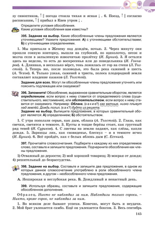 145
çó ñèíîïòèêîâ, || ïîãîäà ñòîÿëà òèõàÿ è ÿñíàÿ . 6. Ïîåçä, || ñîãëàñíî
ðàñïèñàíèþ, || ïðèáûë â Êèåâ óòðîì .
Определите условия обособления.
акие условия обособления вам известны?
95. Задание на выбор. Какие обособленные члены предложения являются
уточняющими? Укажите предложения: А) с уточняющими обстоятельствами;
Б) с уточняющими определениями.
1. Ìû ïðèåõàëè â Æåíåâó ïîä äîæäёì, íî÷üþ. 2. ×åðåç ìèíóòó îíè
ïðîøëè ñîííóþ êîíòîðêó, âûøëè íà ãëóáîêèé, ïî ùèêîëîòêó, ïåñîê è
ìîë÷à ñåëè â çàïûëåííóþ èçâîç÷è÷üþ ïðîëёòêó (È. Áóíèí). 3. ß îñòàëñÿ
çäåñü íà íåäåëþ, òî åñòü äî âîñêðåñåíüÿ èëè äî ïîíåäåëüíèêà (È. Ãîí÷à-
ðîâ). 4. Äëèííàÿ, â íåñêîëüêî âёðñò, òåíü ëîæèëàñü îò ãîð íà ñòåïè (Ë. Òîë-
ñòîé). 5. Òåïåðü æå, ïîñëå ïîëîâîäüÿ, ýòî áûëà ðåêà ñàæåíåé â øåñòü
(À. ×åõîâ(( ). 6. Òîëüêî óçêàÿ, ñàæåíåé â òðèñòà, ïîëîñà ïëîäîðîäíîé çåìëè
ñîñòàâëÿåò âëàäåíèå êàçàêîâ (Ë. Òîëñòîé).
Задание для всех. Могут ли обособленные члены предложения уточнять или
пояснять подлежащее или сказуемое?
396. Запомните! Обособление, выраженное сравнительным оборотом, является
определением, если вопрос к нему ставится от определяемого слова (суще-
ствительного, местоимения), или обстоятельством, если вопрос к нему ста-
вится от сказуемого. Например: Облака, (к а к и е?) как ватные, низко плывут
над землёй. Дождь полил, (к а к?) будто из решета.
Задание на выбор. Выпишите предложения, в которых сравнительный обо-
рот является: А) определением; Б) обстоятельством.
1. Ñ óòðà ïîïîëçëè ñåðûå, êàê äûì, îáëàêà (À. Òîëñòîé(( ). 2. Ãëàçà, êàê
ñâå÷êè, ñâåòÿòñÿ â òåìíîòå. 3. Êóñòû è òîùèå áåðёçû ñòîÿò, êàê ãðóñòíûé
ðÿä òåíåé (È. Ñóðèêîâ). 4. Ñ ëèñòâû íà çåìëþ ïàäàþò, êàê ñëёçû, êàïëè
äîæäÿ. 5. Çàðíèöû ëèê, êàê ñíîâèäåíüå, áëåñíóë – è â òåìíîòå èñ÷åç
(È. Áóíèí). 6. Âñё ïðîéäёò, êàê ñ áåëûõ ÿáëîíü äûì (Ñ. Åñåíèí).
397. Прочитайте словосочетания. Подберите к каждому из них определяемое
слово, составьте и запишите предложения. Подчеркните обособления как чле-
ны предложения.
1) Îòâàæíûé äî äåðçîñòè; 2) ìîé õîðîøèé òîâàðèù; 3) ìîêðàÿ îò äîæäÿ;
4) ðåøèòåëüíûé äî áåçðàññóäñòâà.
398. Задание на выбор. Составьте и запишите два предложения, в одном из
оторых данное словосочетание употреблено в роли обособленного члена
редложения, в другом – необособленного члена предложения.
À. Íåøèðîêàÿ è íåãëóáîêàÿ ðåêà. Á. Äîæäëèâûé è íåíàñòíûé äåíü.
399. Используя образец, составьте и запишите предложения, содержащие
обособленное дополнение.
Î á ð à ç å ö. Íèêòî íå íàáëþäàë çà íèì. Íàáëþäàëè òîëüêî ñîðîêè. –
Íèêòî, êðîìå ñîðîê, íå íàáëþäàë çà íèì.
1. Âî âñÿêîì äåëå áûâàþò óñïåõè. Êîíå÷íî, ìîãóò áûòü è íåóäà÷è.
2. Ìîé áðàò óâëåêàåòñÿ ñàìáî. Åùё îí óâëåêàåòñÿ áîêñîì. 3. Âåñü ñåíòÿáðü
 