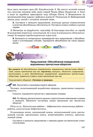 147
áèëà çâàãà ìîëîäîãî îðëà (Ì. Êîöþáèíñêèé). 3. Íà ïîêóòі çàëèòèé ñîíöåì
ïіä ñëіïó÷îþ ñèíÿâîþ íåáà ñèäіâ ñòàðèé ×óìàê (Èâàí Áàãðÿíûé). 4. Іíøі
â íàäії íà çàðîáіòîê ïðèñêîðèëè õîäó (Ïåòðî Ïàí÷). 5. Íåçâàæàþ÷è íà
ìàëþñіíüêèé âіòåð ïàðèëî і ðîáèëîñÿ äóøíî (Ã. Òþòþííèê(( ). 6. Íàéêîðîòøèé
ìіñÿöü ðîêó ëþòèé є îñòàííіì ìіñÿöåì çèìè.
Б. Составьте и запишите предложения, используя данные словосочетания
в качестве обособленных обстоятельств. Поставьте слова в скобках в нужном
падеже.
1) Íåñìîòðÿ íà (òðóäíîñòü ïåðåõîäà); 2) áëàãîäàðÿ (ïîåçäêà çà ãîðîä);
3) âñëåäñòâèå (ñåðüёçíûå èñïûòàíèÿ); 4) â ñèëó (ñëîæèâøèåñÿ îáñòîÿòåëü-
ñòâà); 5) âîïðåêè (ïðåäîñòåðåæåíèÿ âçðîñëûõ).
В. Выпишите из литературных произведений пять предложений с обособлен-
ными и уточняющими членами, подчеркните обособления как члены предло-
жения.
Ïðåäëîæåíèå. Îáîñîáëåíèå îïðåäåëåíèé,
âûðàæåííûõ ïðè÷àñòíûì îáîðîòîì
Вы узнаете об обособленных определениях, выраженных причастными оборо-
тами, знаках препинания при них; научитесь находить, объяснять содержание,
использовать в речи обособленные определения, выраженные причастными
оборотами, правильно ставить знаки препинания при них.
речевого общения: «Человек и природа».
404. Прочитайте и прокомментируйте афоризм.
×åëîâåê, èñïûòûâàþùèé âîçäåéñòâèå ïðèðîäû, íðàâñòâåííî ñîâåðøåí-
ñòâóåòñÿ.
Спишите, подчеркните причастие с зависимыми словами.
405. По образцу распространите данные словосочетания зависимыми словами
и запишите. Объясните постановку знаков препинания при причастных
оборотах.
Î á ð à ç å ö. Âûïîëíåííàÿ ðàáîòà – äîáðîñîâåñòíî âûïîëíåííàÿ ðàáîòà –
ðàáîòà, âûïîëíåííàÿ äîáðîñîâåñòíî.
Óñëûøàííàÿ ïåñíÿ, çàòèõàþùèé äîæäü, íåóìîëêàþùèé øóì, ðàññêà-
çàííûé ñëó÷àé, ïðî÷èòàííàÿ êíèãà, âñòðåòèâøèéñÿ ó÷èòåëü, ïðèãîòîâ-
ëåííûé óæèí.
Составьте и запишите предложения с первыми двумя составленными слово-
сочетаниями.
УрокУрок 4545
 