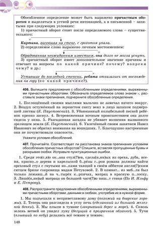 148
Îáîñîáëåííîå îïðåäåëåíèå ìîæåò áûòü âûðàæåíî ïðè÷àñòíûì îáî-
ðîòîì è âûäåëÿòüñÿ â óñòíîé ðå÷è èíòîíàöèåé, à â ïèñüìåííîé – çàïÿ-
òûìè ïðè ñëåäóþùèõ óñëîâèÿõ:
1) ïðè÷àñòíûé îáîðîò ñòîèò ïîñëå îïðåäåëÿåìîãî ñëîâà – ñóùåñòâè-
òåëüíîãî:
Êàðòèíà, âèñåâøàÿ íà ñòåíå, ñ ãðîõîòîì óïàëà.
2) îïðåäåëÿåìîå ñëîâî âûðàæåíî ëè÷íûì ìåñòîèìåíèåì:
Îáðàäîâàííàÿ íåîæèäàííûì èçâåñòèåìð , îíà äîëãî íå ìîãëà óñíóòü.
3) ïðè÷àñòíûé îáîðîò èìååò äîïîëíèòåëüíîå çíà÷åíèå ïðè÷èíû è
îòâå÷àåò íà âîïðîñû ï î ê à ê î é ï ð è ÷ è í å? ï î ÷ å ì ó? â î ï ð å ê è
÷ å ì ó? è äð.:
Óñòàâøèå äî ïîñëåäíåé ñòåïåíè, ðåáÿòà îòêàçàëèñü îò âîñõîæäå-
íèÿ íà ãîðó (ï î ê à ê î é ï ð è ÷ è í å?).
406. Выпишите предложения с обособленными определениями, выраженны-
ми причастными оборотами. Обозначьте определяемое слово знаком , рас-
ставьте знаки препинания, подчеркните обособленные определения.
1. Ïîãëîùёííûé ñâîèìè ìûñëÿìè ìàëü÷èê íå çàìå÷àë íè÷åãî âîêðóã.
2. Âîçäóõ îñòóæёííûé íà çåðíèñòîì ñíåãó âåÿë â ëèöî çàïàõîì ïîäìёðç-
øåé ëèñòâû (Ê. Ïàóñòîâñêèé). 3. Óáàþêàííûé êîëûáåëüíîé ïåñíåé ðåáё-
íîê êðåïêî çàñíóë. 4. Âñòðåâîæåííàÿ íî÷íûì ïðîèñøåñòâèåì îíà äîëãî
ñèäåëà ó îêíà. 5. Ðàçãàäàííàÿ çàãàäêà íå óáèâàåò âîëíåíèÿ âûçâàííîãî
çðåëèùåì çåìëè (Ê. Ïàóñòîâñêèé). 6. Óâëå÷ёííûé ñâîèì çàíÿòèåì Ïàâåë
Èâàíîâè÷ íå îáðàòèë âíèìàíèÿ íà âîøåäøèõ. 7. Áëàãîäóøíî íàñòðîåííûå
îíè íå ïî÷óâñòâîâàëè îïàñíîñòè.
Укажите условия обособлений.
407. Прочитайте. Соответствует ли расстановка знаков препинания условиям
обособления причастных оборотов? Спишите, вставляя пропущенные буквы и
раскрывая скобки. Исправьте пунктуационные ошибки.
1. Ñðåäè ýòî(ã,â)î îê..àíà ñòóë(?)åâ, ñäåëà(í,íí)ûõ èç îðåõà, äóáà, ÿñå-
íÿ, êðàñíî..î äåðåâà è êàðåëüñêîé á..ðёçû ã..ðîè ðîìàíà äîëæíû íàéòè
îðåõîâûé ñòóë ñ ãíóòûìè íî..êàìè òàÿùèé â ñâîёì îááèòîì àíãëè(?)ñêèì
ñèòöåì áðþõå ñîêðîâèùà ìàäàì Ïåòóõîâîé. 2. Â êîìíàò.. èç ìåá..ëè áûë
òîëüêî ëåæàâø..é íà ÷..òûðёõ ê..ðïè÷àõ, ìàòðàö â êðàñíóþ ï..ëîñêó.
3. Ëèøё(í,íí)ûé ìàòðàöà îí áîëüøåé ÷àñò(?)þ ïèø..ò ñòèõè (Ïî È. Èëüôó
è Å. Ïåòðîâó).
408. Распространите предложения обособленными определениями, выраженны-
ми причастными оборотами, данными в скобках, употребив их в нужной форме.
1. Ìû ïîäúåõàëè ê íåïðèâåòëèâîìó äîìó (ïîõîæèé íà áîÿðñêèå õîðî-
ìû). 2. Òåïåðü îíà ðàçãëÿäåëà â óãëó ïå÷ü (ñäåëàííûé èç áîëüøîé æåëåç-
íîé áî÷êè). 3. Ìû ïëûëè â òóìàíå (çàêðûâøèé áåðåã è ìîðå). 4. Ñêâîçü
çåëåíü âåòâåé îí óâèäåë ëóíó (áåãóùèé â ïðîçðà÷íîì îáëà÷êå). 5. Òó÷è
(ïëûâøèé ïî íåáó) äåëàëèñü âñё òåìíåå è òåìíåå.
 