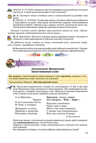 15
РАБОТА В ГРУППАХ.Найдите в тексте и переведите на русский язык описание
местности. С какой целью автор ввёл в текст описание?
24. А. Составьте список ключевых слов и словосочетаний по речевой теме
урока.
Б. РАБОТА В ГРУППАХ. По данному началу составьте небольшое сообщение
о ходе работы на уроке: тема урока, выполненные задания, использованные
материалы (учебник, таблицы и др.), помощь учителя, достигнутые цели и др.
Используйте лексические средства публицистического стиля речи.
Ñåãîäíÿ â íàøåì êëàññå ïðîøёë óðîê ðóññêîãî ÿçûêà íà òåìó «Ëåêñè-
÷åñêèå ñðåäñòâà ïóáëèöèñòè÷åñêîãî ñòèëÿ ðå÷è»...
25. А. Прочитайте. Выясните значение данных фразеологизмов. Составьте и
запишите с ними предложения в публицистическом стиле речи.
Íå äîáèòüñÿ òîëêó, ñãîðàòü îò ñòûäà, ñêîëüçêèé ïóòü, ïîëó÷èòü øèðî-
êóþ îãëàñêó, ïðèîáðåñòè çíà÷åíèå.
Б. Выпишите из газеты или журнала небольшой публицистический текст. Подчерк-
ните характерные для данного стиля лексические средства и фразеологизмы.
Ëåêñèêîëîãèÿ. Ôðàçåîëîãèÿ.
Çàèìñòâîâàííûå ñëîâà
Вы узнаете о происхождении заимствованных слов; научитесь находить в тек-
сте заимствованные слова, объяснять их значение.
Тема речевого общения: «Изучаем русский язык».
26. Прочитайте выразительно отрывок из стихотворения. О чём в нём идёт
речь? Выпишите слова иноязычного происхождения. При необходимости вос-
пользуйтесь словарём иностранных слов. Объясните значение выделенных
слов. К каким из них можно подобрать русские синонимы?
À èç Ôðàíöèè...
Ïðèâåò!
Ê íàì ïîæàëîâàë áàëåò,
È òåàòð, è àêòðèñû,
Äåêîðàöèÿ, êóëèñû,
Äèðèæёð è ðåæèññёð,
Êîñòþìåð è áèëåòёð,
Ïåðñîíàæ, òàíöîð, ñþæåò,
Áèñ! Àíòðàêò... Ôîéå... Áóôåò...
Èçäàëёêà çàâåçёííûõ
×åðåç ãîðû è ìîðÿ
Ìíîãî ñëîâ èíîïëåìёííûõ,
Ñ äàâíèõ ïîð óñûíîâëёííûõ,
Åñòü ïîä âëàñòüþ Ñëîâàðÿ.
ß. Êîçëîâñêèé
Используя знания, полученные на уроках украинского языка, дайте определе-
ние заимствованных (укр. запозичених) слов.
Найдите в тексте синоним к слову заимствованный и поясните его лексиче-
ское значение.
Как называется словарь, в котором собраны заимствованные слова?
УрокУрок 44
 