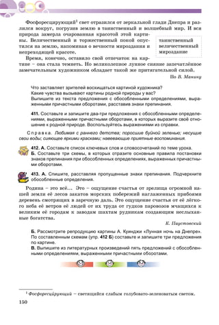 150
1 ñâåò îòðàçèëñÿ îò çåðêàëüíîé ãëàäè Äíåïðà è ðàç-
ëèëñÿ âîêðóã, ïîãðóçèâ çåìëþ â òàèíñòâåííûé è âîëøåáíûé ìèð. È âñÿ
ïðèðîäà çàìåðëà î÷àðîâàííàÿ êðàñîòîé ýòîé êàðòè-
íû. Âåëè÷åñòâåííûé è òîðæåñòâåííûé ïîêîé îïóñ-
òèëñÿ íà çåìëþ, íàïîìèíàÿ î âå÷íîñòè ìèðîçäàíèÿ è
íåïðåõîäÿùåé êðàñîòå.
Âðåìÿ, êîíå÷íî, îñòàâèëî ñâîé îòïå÷àòîê íà êàð-
òèíå – îíà ñòàëà òåìíåòü. Íî âåëèêîëåïíîå ëóííîå ñèÿíèå çàïå÷àòëёííîå
çàìå÷àòåëüíûì õóäîæíèêîì îáëàäàåò òàêîé æå ïðèòÿãàòåëüíîé ñèëîé.
Ïî Â. Ìàíèíó
Что заставляет зрителей восхищаться картиной художника?
Какие чувства вызывают картины родной природы у вас?
Выпишите из текста предложения с обособленными определениями, выра-
женными причастными оборотами, расставив знаки препинания.
411. Составьте и запишите два-три предложения с обособленными определе-
ниями, выраженными причастными оборотами, в которых выразите своё отно-
шение к родной природе. Воспользуйтесь выражениями из справки.
С п р а в к а. Любимая с раннего детства; поросшие буйной зеленью; несущие
свои воды; сияющее яркими красками; навевающие приятные воспоминания.
412. А. Составьте список ключевых слов и словосочетаний по теме урока.
Б. Составьте три схемы, в которых отразите основные правила постановки
знаков препинания при обособленных определениях, выраженных причастны-
ми оборотами.
13. А. Спишите, расставляя пропущенные знаки препинания. Подчеркните
бособленные определения.
Ðîäèíà – ýòî âñё... Ýòî – îùóùåíèå ñ÷àñòüÿ îò çðåëèùà îãðîìíîé íà-
øåé çåìëè åё ëåñîâ çàêàòîâ ìîðñêèõ ïîáåðåæèé íàãëàæåííûõ ïðèáîÿìè
äåðåâåíü ñìîòðÿùèõ â çàðå÷íóþ äàëü. Ýòî îùóùåíèå ñ÷àñòüÿ îò åё ëёãêî-
ãî íåáà åё âåòðîâ åё ëþäåé îò èõ òðóäà îò ãóäêîâ ïàðîâîçîâ ì÷àùèõñÿ ê
âåëèêèì åё ãîðîäàì ê çàâîäàì øàõòàì ðóäíèêàì ñîçäàþùèì íåñëûõàí-
íûå áîãàòñòâà.
Ê. Ïàóñòîâñêèé
Б. Рассмотрите репродукцию картины А. Куинджи «Лунная ночь на Днепре».
По составленным схемам (упр. 412 Б) составьте и запишите три предложения
по картине.
В. Выпишите из литературных произведений пять предложений с обособлен-
ными определениями, выраженными причастными оборотами.
1 Ôîñôîðåñöèðóþùèéè – ñâåòÿùèéñÿ ñëàáûì ãîëóáîâàòî-çåëåíîâàòûì ñâåòîì.
òàèíñòâåííûé
âåëè÷åñòâåííûé
ìèðîçäàíèå
 